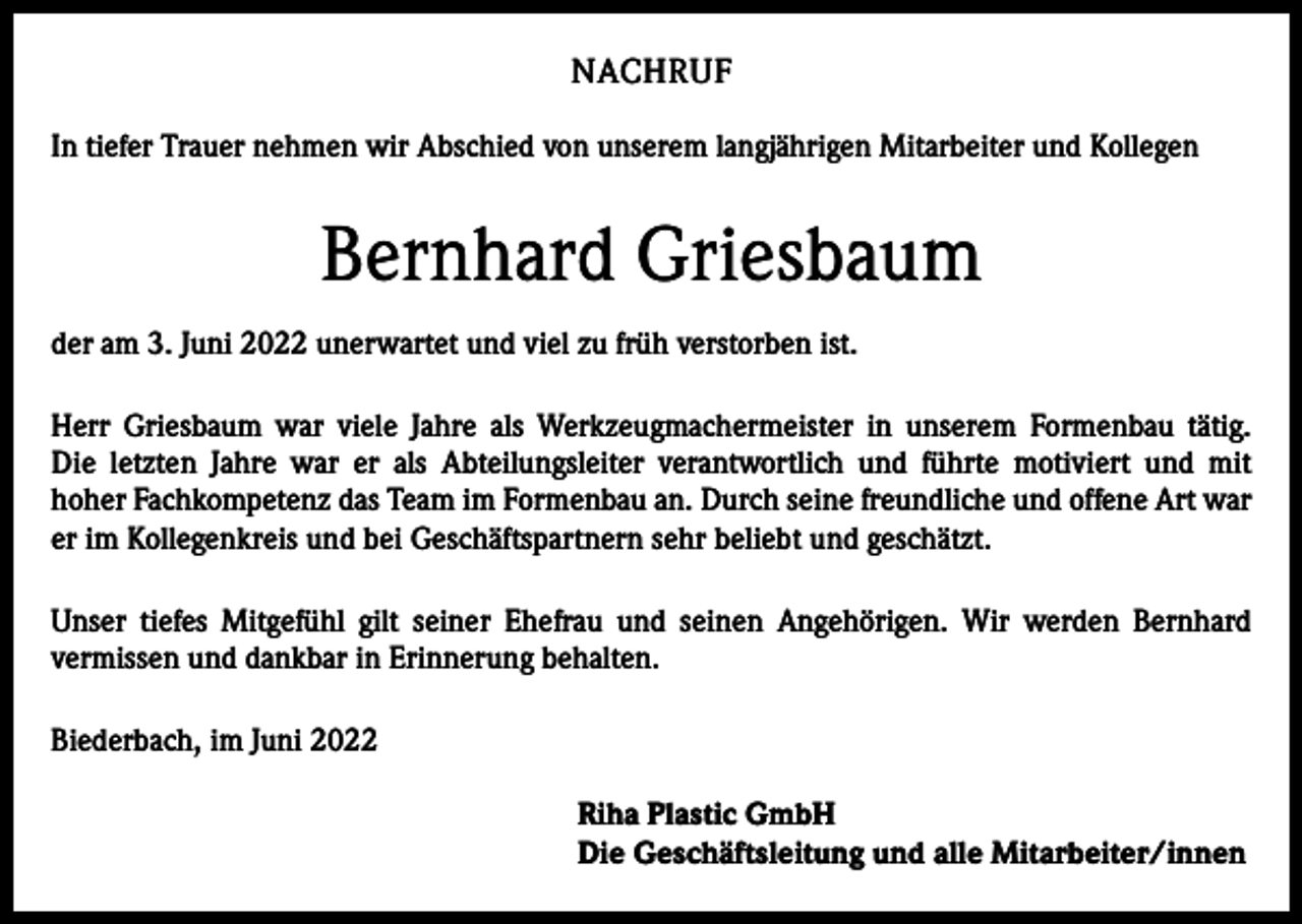 <p>NACHRUF<br />In tiefer Trauer nehmen wir Abschied von unserem langjährigen Mitarbeiter und Kollegen</p><p>Bernhard Griesbaum<br />der am 3. Juni 2022 unerwartet und viel zu früh verstorben ist.<br />Herr Griesbaum war viele Jahre als Werkzeugmachermeister in unserem Formenbau tätig.<br />Die letzten Jahre war er als Abteilungsleiter verantwortlich und führte motiviert und mit<br />hoher Fachkompetenz das Team im Formenbau an. Durch seine freundliche und offene Art war<br />er im Kollegenkreis und bei Geschäftspartnern sehr beliebt und geschätzt.<br />Unser tiefes Mitgefühl gilt seiner Ehefrau und seinen Angehörigen. Wir werden Bernhard<br />vermissen und dankbar in Erinnerung behalten.<br />Biederbach, im Juni 2022<br />Riha Plastic GmbH<br />Die Geschäftsleitung und alle Mitarbeiter/innen</p>