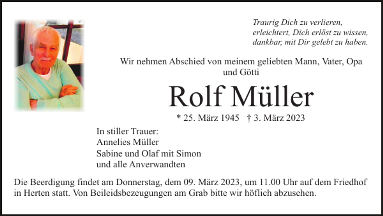 <p>Traurig Dich zu verlieren,<br />erleichtert, Dich erlöst zu wissen,<br />dankbar, mit Dir gelebt zu haben.</p><p>Wir nehmen Abschied von meinem geliebten Mann, Vater, Opa<br />und Götti</p><p>Rolf Müller<br />* 25. März 1945 † 3. März 2023</p><p>In stiller Trauer:<br />Annelies Müller<br />Sabine und Olaf mit Simon<br />und alle Anverwandten<br />Die Beerdigung findet am Donnerstag, dem 09. März 2023, um 11.00 Uhr auf dem Friedhof<br />in Herten statt. Von Beileidsbezeugungen am Grab bitte wir höflich abzusehen.</p>