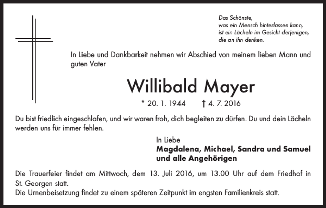 <p>Das Schönste,<br />was ein Mensch hinterlassen kann,<br />ist ein Lächeln im Gesicht derjenigen,<br />die an ihn denken.</p><p>In Liebe und Dankbarkeit nehmen wir Abschied von meinem lieben Mann und<br />guten Vater</p><p>Willibald Mayer<br />* 20. 1. 1944 † 4. 7. 2016<br />Du bist friedlich eingeschlafen, und wir waren froh, dich begleiten zu dürfen. Du und dein Lächeln<br />werden uns für immer fehlen.<br />In Liebe<br />Magdalena, Michael, Sandra und Samuel<br />und alle Angehörigen<br />Die Trauerfeier findet am Mittwoch, dem 13. Juli 2016, um 13.00 Uhr auf dem Friedhof in<br />St. Georgen statt.<br />Die Urnenbeisetzung findet zu einem späteren Zeitpunkt im engsten Familienkreis statt.</p>