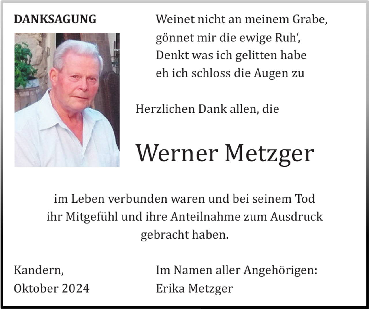 <p>DANKSAGUNG</p><p>Weinet nicht an meinem Grabe,<br />gö nnet mir die ewige Ruh‘,<br />Denkt was ich gelitten habe<br />eh ich schloss die Augen zu<br />Herzlichen Dank allen, die</p><p>Werner Metzger<br />im Leben verbunden waren und bei seinem Tod<br />ihr Mitgefü hl und ihre Anteilnahme zum Ausdruck<br />gebracht haben.<br />Kandern,<br />Oktober 2024</p><p>Im Namen aller Angehö rigen:<br />Erika Metzger</p>