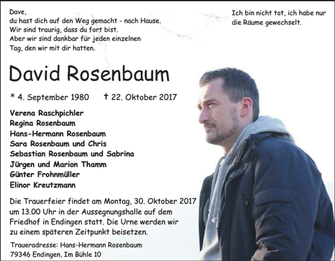<p>Dave,<br />du hast dich auf den Weg gemacht - nach Hause.<br />Wir sind traurig, dass du fort bist.<br />Aber wir sind dankbar für jeden einzelnen<br />Tag, den wir mit dir hatten.</p><p>David Rosenbaum<br />* 4. September 1980</p><p>† 22. Oktober 2017</p><p>Verena Raschpichler<br />Regina Rosenbaum<br />Hans-Hermann Rosenbaum<br />Sara Rosenbaum und Chris<br />Sebastian Rosenbaum und Sabrina<br />Jürgen und Marion Thamm<br />Günter Frohnmüller<br />Elinor Kreutzmann<br />Die Trauerfeier findet am Montag, 30. Oktober 2017<br />um 13.00 Uhr in der Aussegnungshalle auf dem<br />Friedhof in Endingen statt. Die Urne werden wir<br />zu einem späteren Zeitpunkt beisetzen.<br />Traueradresse: Hans-Hermann Rosenbaum<br />79346 Endingen, Im Bühle 10</p><p>Ich bin nicht tot, ich habe nur<br />die Räume gewechselt.</p>