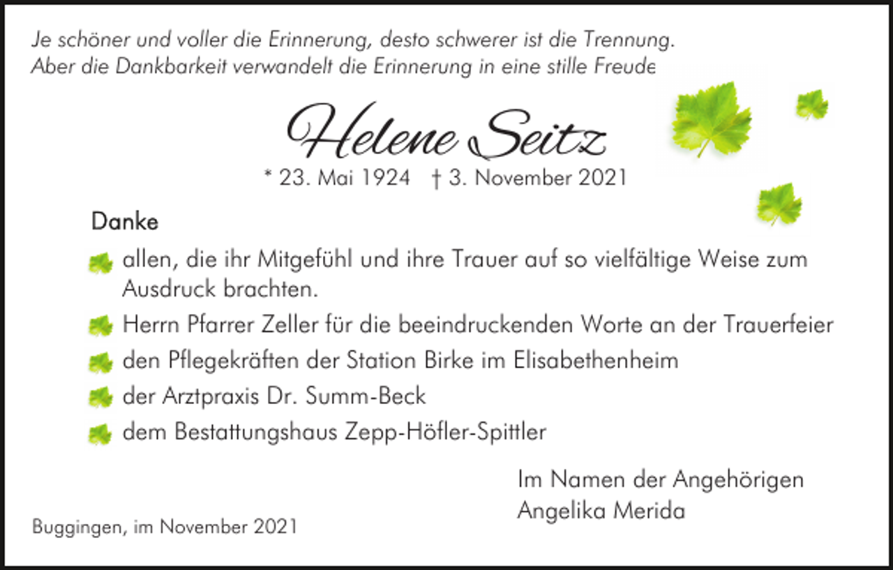 <p>Je schöner und voller die Erinnerung, desto schwerer ist die Trennung.<br />Aber die Dankbarkeit verwandelt die Erinnerung in eine stille Freude.</p><p>Helene Seitz</p><p>* 23. Mai 1924 † 3. November 2021</p><p>allen, die ihr Mitgefühl und ihre Trauer auf so vielfältige Weise zum<br />Ausdruck brachten.<br />Herrn Pfarrer Zeller für die beeindruckenden Worte an der Trauerfeier<br />den Pflegekräften der Station Birke im Elisabethenheim<br />der Arztpraxis Dr. Summ-Beck<br />dem Bestattungshaus Zepp-Höfler-Spittler</p><p>Buggingen, im November 2021</p><p>Im Namen der Angehörigen<br />Angelika Merida</p>
