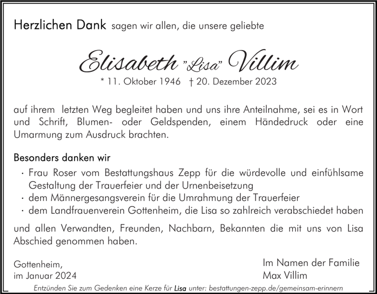 <p>sagen wir allen, die unsere geliebte</p><p>Elisabeth "Lisa" Villim<br />* 11. Oktober 1946 † 20. Dezember 2023</p><p>auf ihrem letzten Weg begleitet haben und uns ihre Anteilnahme, sei es in Wort<br />und Schrift, Blumen- oder Geldspenden, einem Händedruck oder eine<br />Umarmung zum Ausdruck brachten.</p><p>Frau Roser vom Bestattungshaus Zepp für die würdevolle und einfühlsame<br />Gestaltung der Trauerfeier und der Urnenbeisetzung<br />dem Männergesangsverein für die Umrahmung der Trauerfeier<br />dem Landfrauenverein Gottenheim, die Lisa so zahlreich verabschiedet haben<br />und allen Verwandten, Freunden, Nachbarn, Bekannten die mit uns von Lisa<br />Abschied genommen haben.<br />Gottenheim,<br />im Januar 2024<br />Entzünden Sie zum Gedenken eine Kerze für</p><p>Im Namen der Familie<br />Max Villim<br />unter: bestattungen-zepp.de/gemeinsam-erinnern</p>