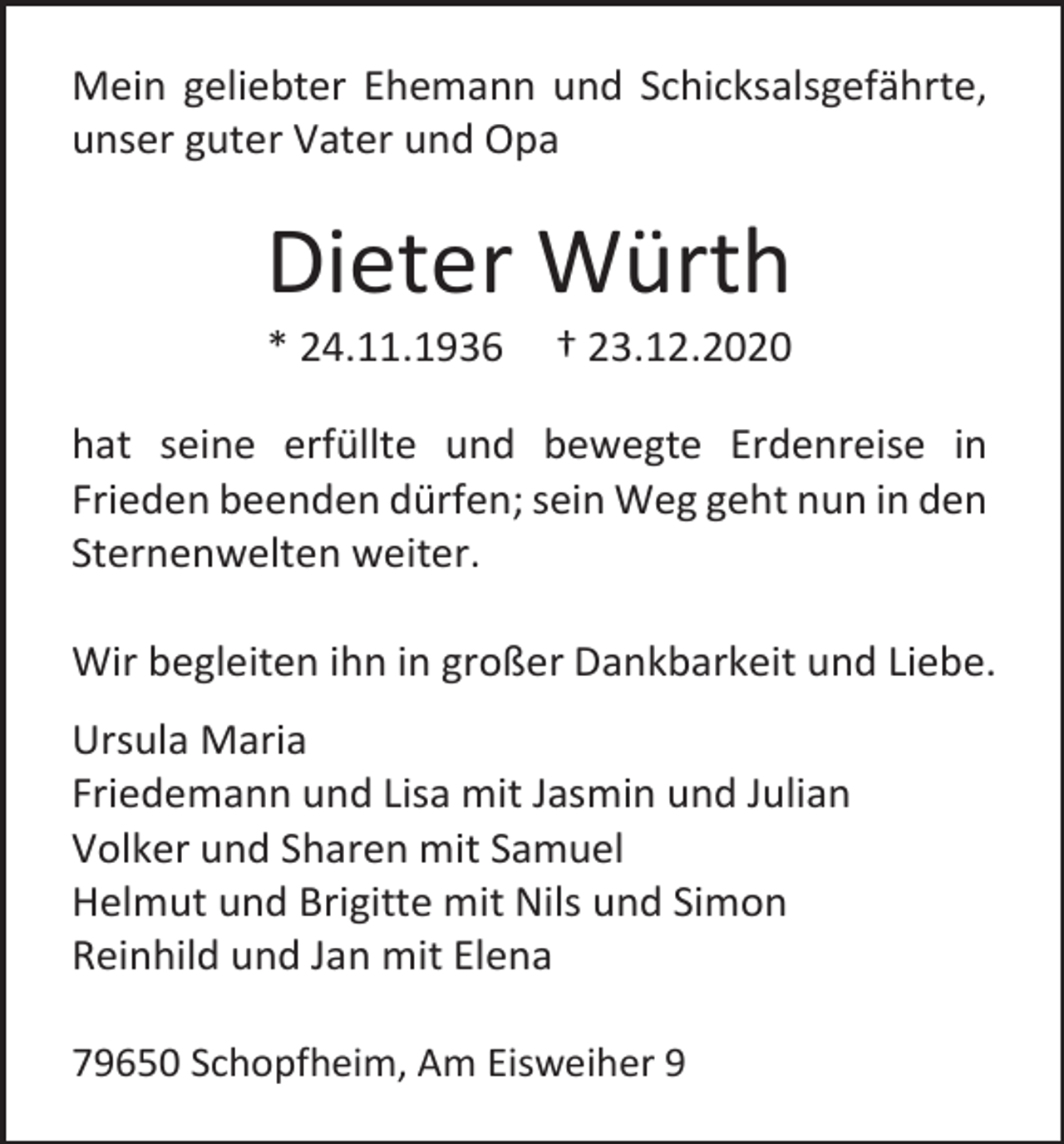 <p>Mein geliebter Ehemann und Schicksalsgefährte,<br />unser guter Vater und Opa</p><p>Dieter Würth<br />* 24.11.1936</p><p>† 23.12.2020</p><p>hat seine erfüllte und bewegte Erdenreise in<br />Frieden beenden dürfen; sein Weg geht nun in den<br />Sternenwelten weiter.<br />Wir begleiten ihn in großer Dankbarkeit und Liebe.<br />Ursula Maria<br />Friedemann und Lisa mit Jasmin und Julian<br />Volker und Sharen mit Samuel<br />Helmut und Brigitte mit Nils und Simon<br />Reinhild und Jan mit Elena<br />79650 Schopfheim, Am Eisweiher 9</p>