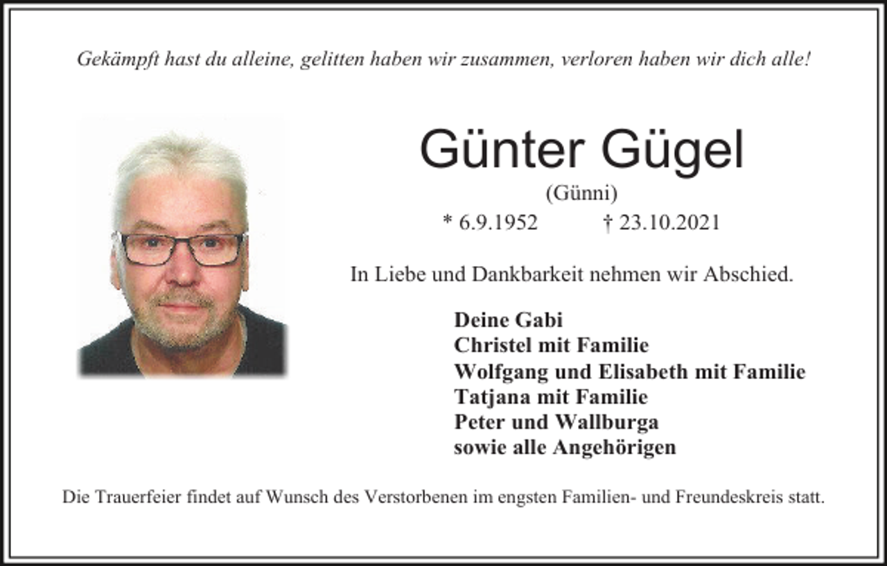 <p>Gekämpft hast du alleine, gelitten haben wir zusammen, verloren haben wir dich alle!</p><p>Günter Gügel<br />* 6.9.1952</p><p>(Günni)<br />† 23.10.2021</p><p>In Liebe und Dankbarkeit nehmen wir Abschied.<br />Deine Gabi<br />Christel mit Familie<br />Wolfgang und Elisabeth mit Familie<br />Tatjana mit Familie<br />Peter und Wallburga<br />sowie alle Angehörigen<br />Die Trauerfeier findet auf Wunsch des Verstorbenen im engsten Familien- und Freundeskreis statt.</p>