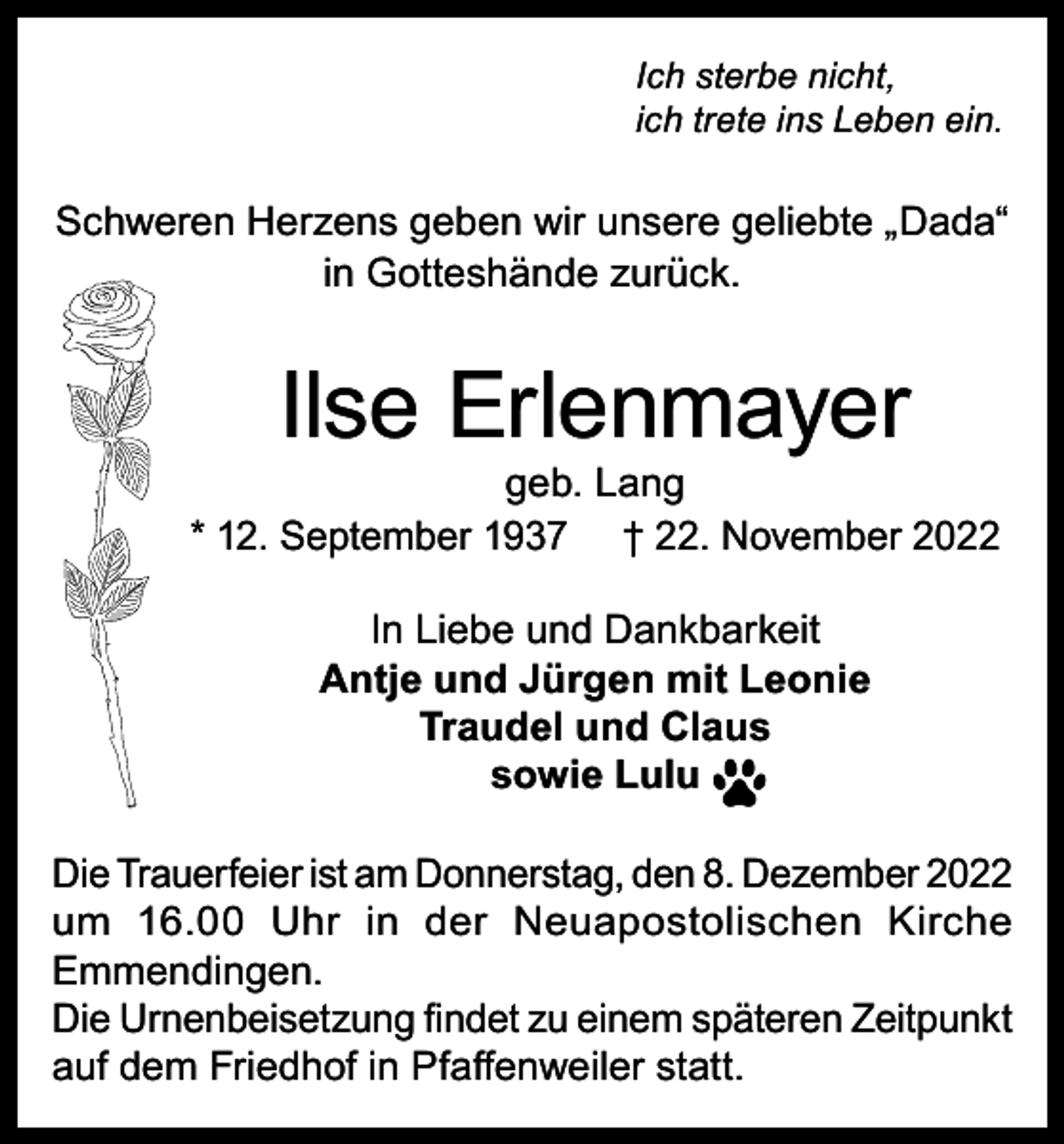 <p>Ich sterbe nicht,<br />ich trete ins Leben ein.</p><p>Schweren Herzens geben wir unsere geliebte „Dada“<br />in Gotteshände zurück.</p><p>Ilse Erlenmayer</p><p>geb. Lang<br />* 12. September 1937 † 22. November 2022<br />In Liebe und Dankbarkeit<br />Antje und Jürgen mit Leonie<br />Traudel und Claus<br />sowie Lulu<br />Die Trauerfeier ist am Donnerstag, den 8. Dezember 2022<br />um 16.00 Uhr in der Neuapostolischen Kirche<br />Emmendingen.<br />Die Urnenbeisetzung findet zu einem späteren Zeitpunkt<br />auf dem Friedhof in Pfaffenweiler statt.</p>