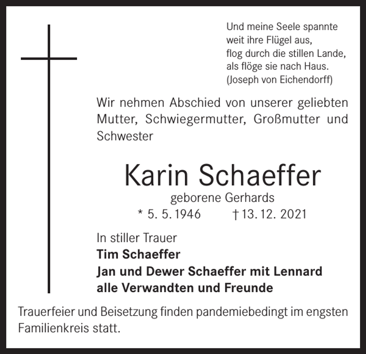 <p>Und meine Seele spannte<br />weit ihre Flügel aus,<br />flog durch die stillen Lande,<br />als flöge sie nach Haus.<br />(Joseph von Eichendorff)</p><p>Wir nehmen Abschied von unserer geliebten<br />Mutter, Schwiegermutter, Großmutter und<br />Schwester</p><p>Karin Schaeffer<br />geborene Gerhards<br />* 5. 5. 1946<br />† 13. 12. 2021</p><p>In stiller Trauer<br />Tim Schaeffer<br />Jan und Dewer Schaeffer mit Lennard<br />alle Verwandten und Freunde<br />Trauerfeier und Beisetzung finden pandemiebedingt im engsten<br />Familienkreis statt.</p>