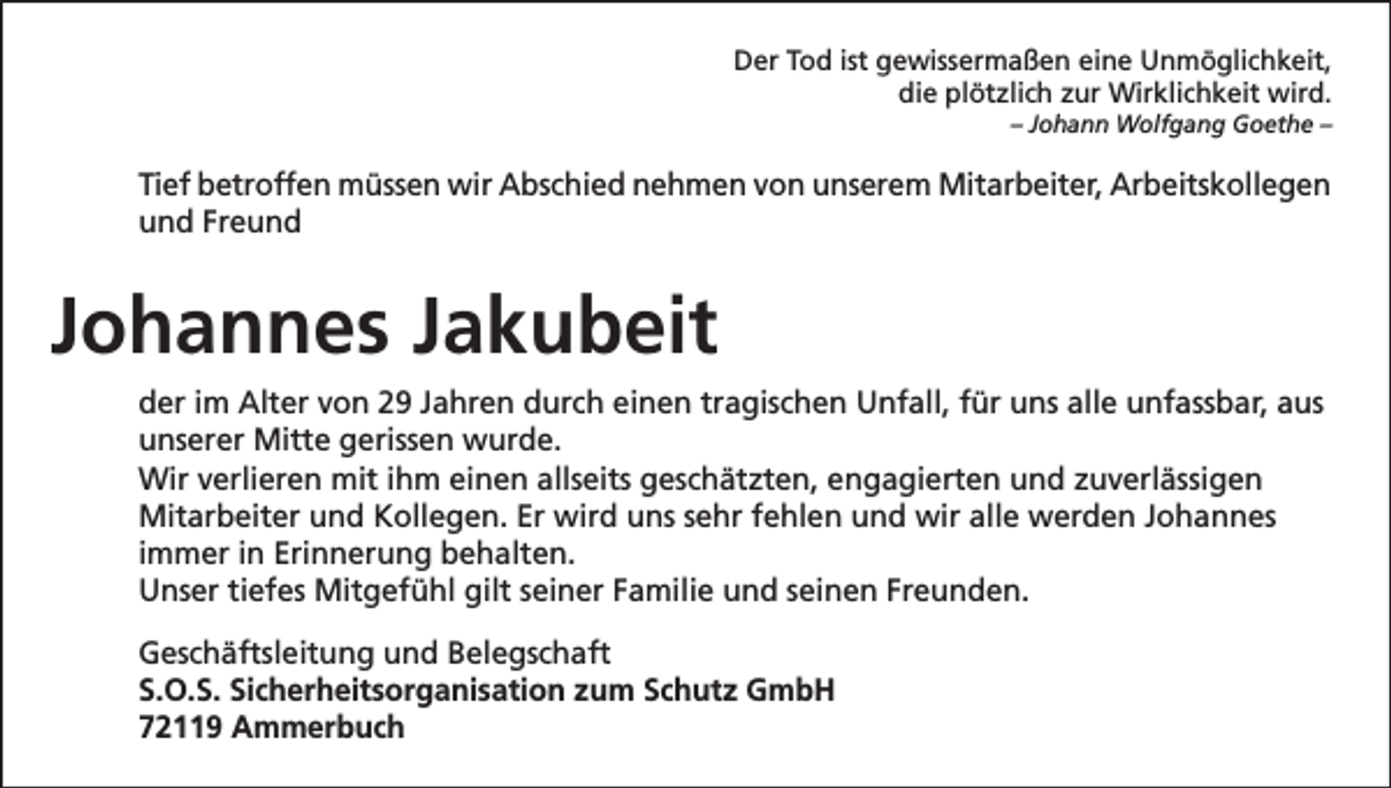 <p>Der Tod ist gewissermaßen eine Unmöglichkeit,<br />die plötzlich zur Wirklichkeit wird.<br />– Johann Wolfgang Goethe –</p><p>Tief betroffen müssen wir Abschied nehmen von unserem Mitarbeiter, Arbeitskollegen<br />und Freund</p><p>Johannes Jakubeit<br />der im Alter von 29 Jahren durch einen tragischen Unfall, für uns alle unfassbar, aus<br />unserer Mitte gerissen wurde.<br />Wir verlieren mit ihm einen allseits geschätzten, engagierten und zuverlässigen<br />Mitarbeiter und Kollegen. Er wird uns sehr fehlen und wir alle werden Johannes<br />immer in Erinnerung behalten.<br />Unser tiefes Mitgefühl gilt seiner Familie und seinen Freunden.<br />Geschäftsleitung und Belegschaft<br />S.O.S. Sicherheitsorganisation zum Schutz GmbH<br />72119 Ammerbuch</p>