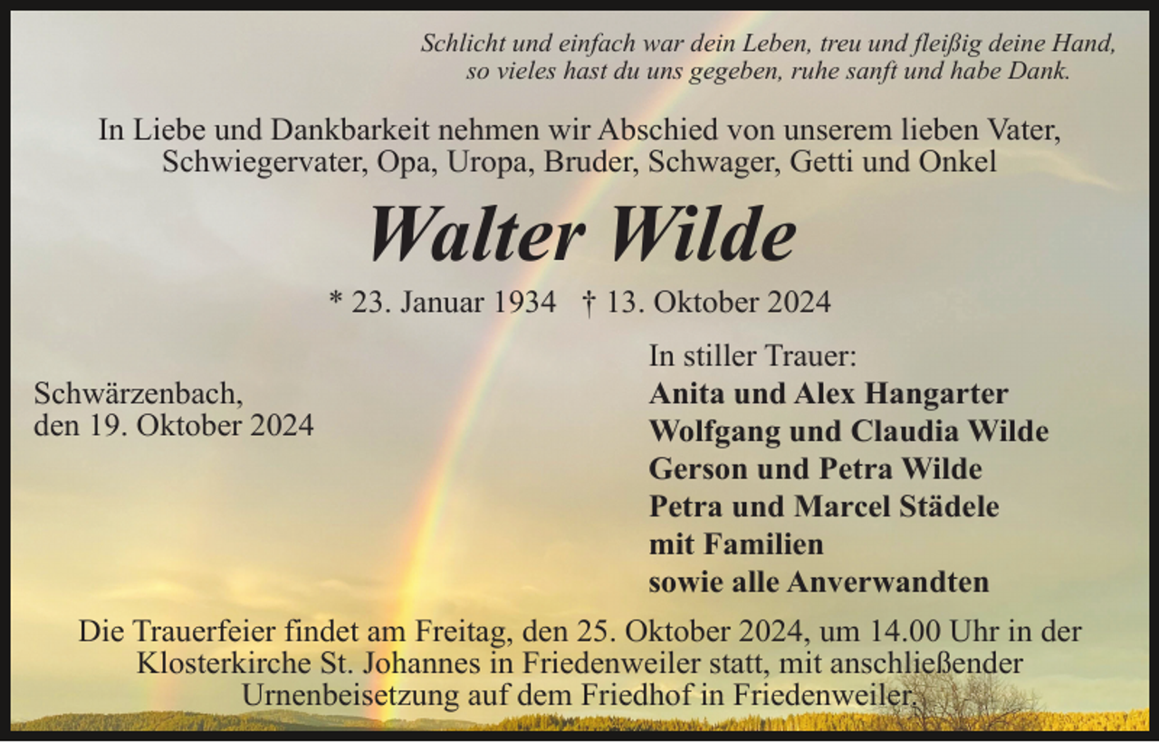 <p>Schlicht und einfach war dein Leben, treu und fleißig deine Hand,<br />so vieles hast du uns gegeben, ruhe sanft und habe Dank.</p><p>In Liebe und Dankbarkeit nehmen wir Abschied von unserem lieben Vater,<br />Schwiegervater, Opa, Uropa, Bruder, Schwager, Getti und Onkel</p><p>Walter Wilde<br />* 23. Januar 1934 † 13. Oktober 2024<br />Schwärzenbach,<br />den 19. Oktober 2024</p><p>In stiller Trauer:<br />Anita und Alex Hangarter<br />Wolfgang und Claudia Wilde<br />Gerson und Petra Wilde<br />Petra und Marcel Städele<br />mit Familien<br />sowie alle Anverwandten</p><p>Die Trauerfeier findet am Freitag, den 25. Oktober 2024, um 14.00 Uhr in der<br />Klosterkirche St. Johannes in Friedenweiler statt, mit anschließender<br />Urnenbeisetzung auf dem Friedhof in Friedenweiler.</p>