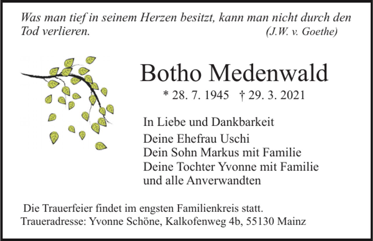 <p>Was man tief in seinem Herzen besitzt, kann man nicht durch den<br />Tod verlieren.<br />(J.W. v. Goethe)</p><p>Botho Medenwald<br />* 28. 7. 1945 † 29. 3. 2021<br />In Liebe und Dankbarkeit<br />Deine Ehefrau Uschi<br />Dein Sohn Markus mit Familie<br />Deine Tochter Yvonne mit Familie<br />und alle Anverwandten<br />Die Trauerfeier findet im engsten Familienkreis statt.<br />Traueradresse: Yvonne Schöne, Kalkofenweg 4b, 55130 Mainz</p>