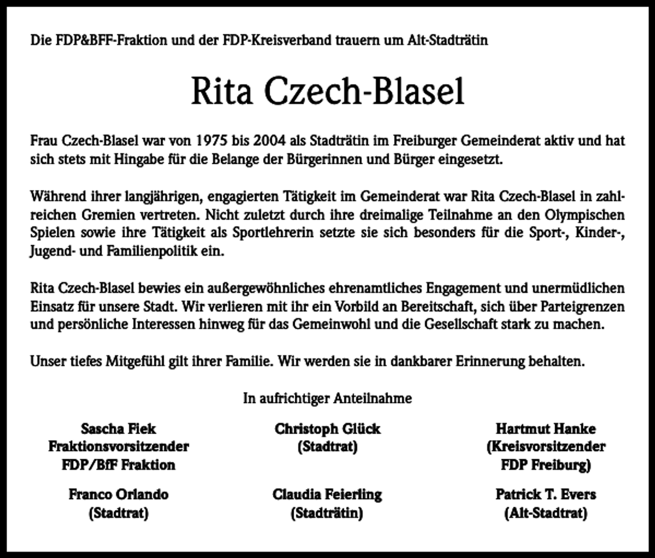 <p>Die FDP&amp;BFF-Fraktion und der FDP-Kreisverband trauern um Alt-Stadträtin</p><p>Rita Czech-Blasel<br />Frau Czech-Blasel war von 1975 bis 2004 als Stadträtin im Freiburger Gemeinderat aktiv und hat<br />sich stets mit Hingabe für die Belange der Bürgerinnen und Bürger eingesetzt.<br />Während ihrer langjährigen, engagierten Tätigkeit im Gemeinderat war Rita Czech-Blasel in zahlreichen Gremien vertreten. Nicht zuletzt durch ihre dreimalige Teilnahme an den Olympischen<br />Spielen sowie ihre Tätigkeit als Sportlehrerin setzte sie sich besonders für die Sport-, Kinder-,<br />Jugend- und Familienpolitik ein.<br />Rita Czech-Blasel bewies ein außergewöhnliches ehrenamtliches Engagement und unermüdlichen<br />Einsatz für unsere Stadt. Wir verlieren mit ihr ein Vorbild an Bereitschaft, sich über Parteigrenzen<br />und persönliche Interessen hinweg für das Gemeinwohl und die Gesellschaft stark zu machen.<br />Unser tiefes Mitgefühl gilt ihrer Familie. Wir werden sie in dankbarer Erinnerung behalten.<br />In aufrichtiger Anteilnahme</p><p>Sascha Fiek<br />Christoph Glück<br />Fraktionsvorsitzender<br />(Stadtrat)</p><p>FDP/BfF Fraktion</p><p>Franco Orlando<br />(Stadtrat)</p><p>Claudia Feierling<br />(Stadträtin)</p><p>Hartmut Hanke<br />(Kreisvorsitzender<br />FDP Freiburg)<br />Patrick T. Evers<br />(Alt-Stadtrat)</p>