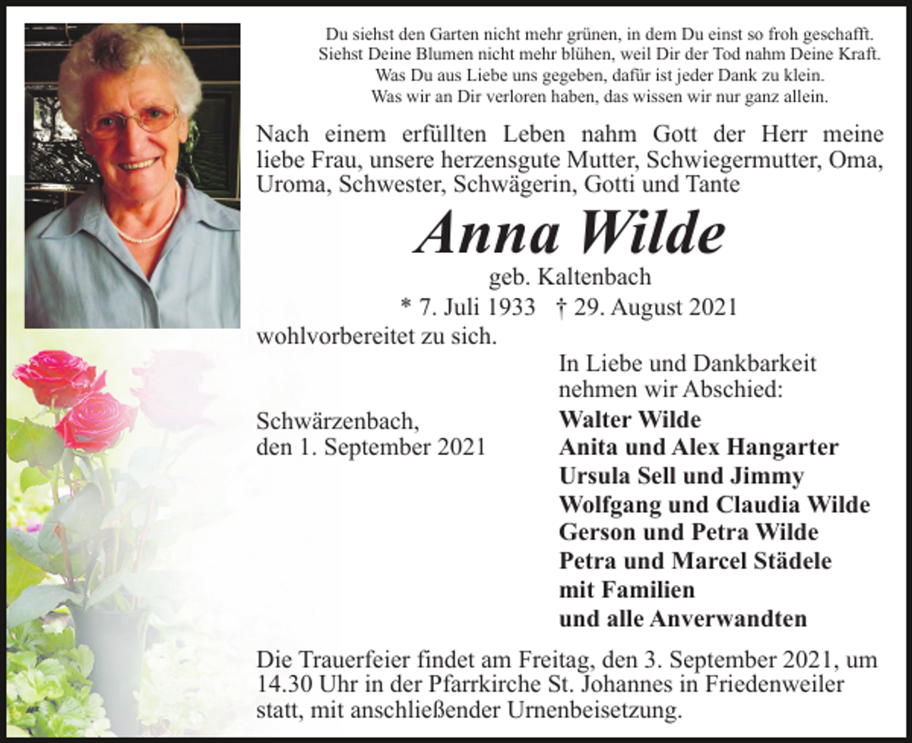 <p>Du siehst den Garten nicht mehr grünen, in dem Du einst so froh geschafft.<br />Siehst Deine Blumen nicht mehr blühen, weil Dir der Tod nahm Deine Kraft.<br />Was Du aus Liebe uns gegeben, dafür ist jeder Dank zu klein.<br />Was wir an Dir verloren haben, das wissen wir nur ganz allein.</p><p>Nach einem erfüllten Leben nahm Gott der Herr meine<br />liebe Frau, unsere herzensgute Mutter, Schwiegermutter, Oma,<br />Uroma, Schwester, Schwägerin, Gotti und Tante</p><p>Anna Wilde</p><p>geb. Kaltenbach<br />* 7. Juli 1933 † 29. August 2021<br />wohlvorbereitet zu sich.<br />In Liebe und Dankbarkeit<br />nehmen wir Abschied:<br />Walter Wilde<br />Schwärzenbach,<br />den 1. September 2021<br />Anita und Alex Hangarter<br />Ursula Sell und Jimmy<br />Wolfgang und Claudia Wilde<br />Gerson und Petra Wilde<br />Petra und Marcel Städele<br />mit Familien<br />und alle Anverwandten<br />Die Trauerfeier findet am Freitag, den 3. September 2021, um<br />14.30 Uhr in der Pfarrkirche St. Johannes in Friedenweiler<br />statt, mit anschließender Urnenbeisetzung.</p>