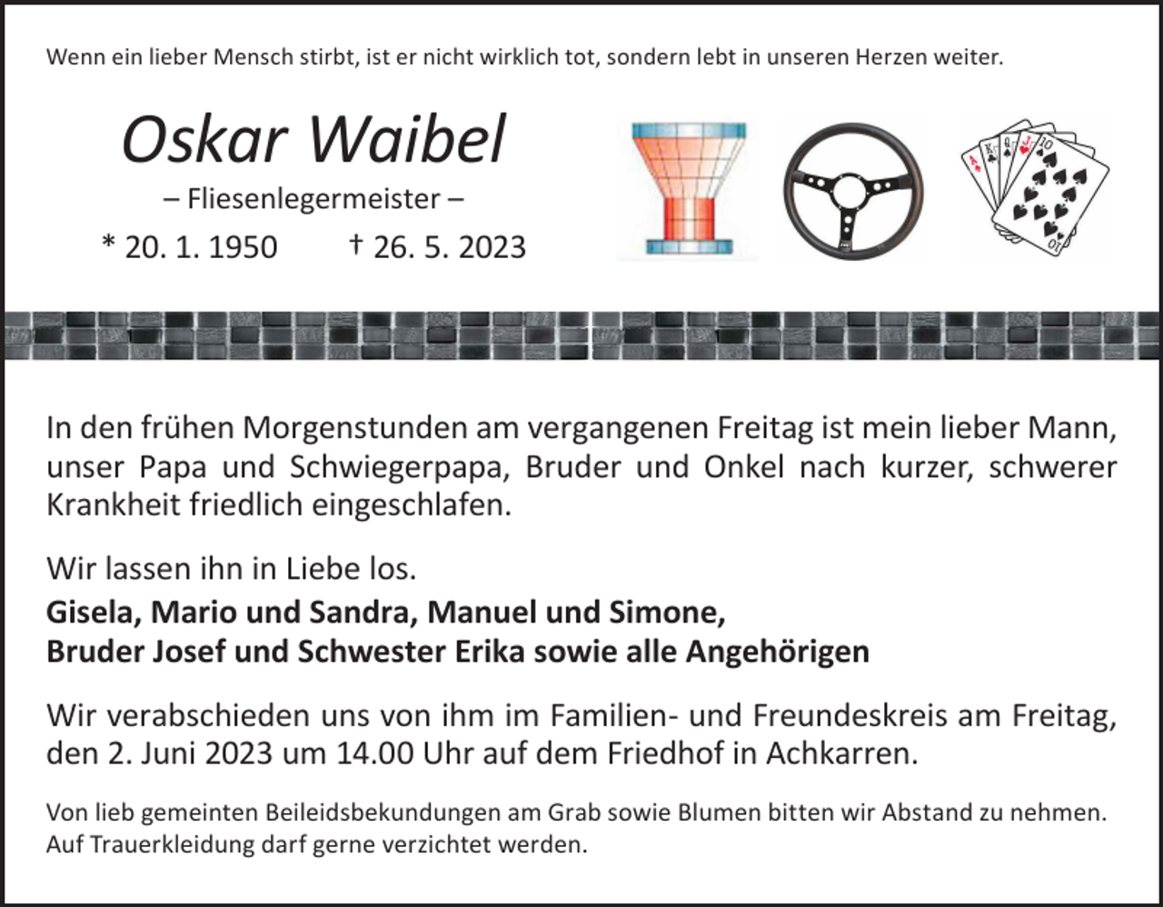 <p>Wenn ein lieber Mensch stirbt, ist er nicht wirklich tot, sondern lebt in unseren Herzen weiter.</p><p>Oskar Waibel<br />– Fliesenlegermeister –</p><p>* 20. 1. 1950 † 26. 5. 2023</p><p>In den frühen Morgenstunden am vergangenen Freitag ist mein lieber Mann,<br />unser Papa und Schwiegerpapa, Bruder und Onkel nach kurzer, schwerer<br />Krankheit friedlich eingeschlafen.<br />Wir lassen ihn in Liebe los.<br />Gisela, Mario und Sandra, Manuel und Simone,<br />Bruder Josef und Schwester Erika sowie alle Angehörigen<br />Wir verabschieden uns von ihm im Familien- und Freundeskreis am Freitag,<br />den 2. Juni 2023 um 14.00 Uhr auf dem Friedhof in Achkarren.<br />Von lieb gemeinten Beileidsbekundungen am Grab sowie Blumen bitten wir ­Abstand zu nehmen.<br />Auf Trauerkleidung darf gerne verzichtet werden.</p>