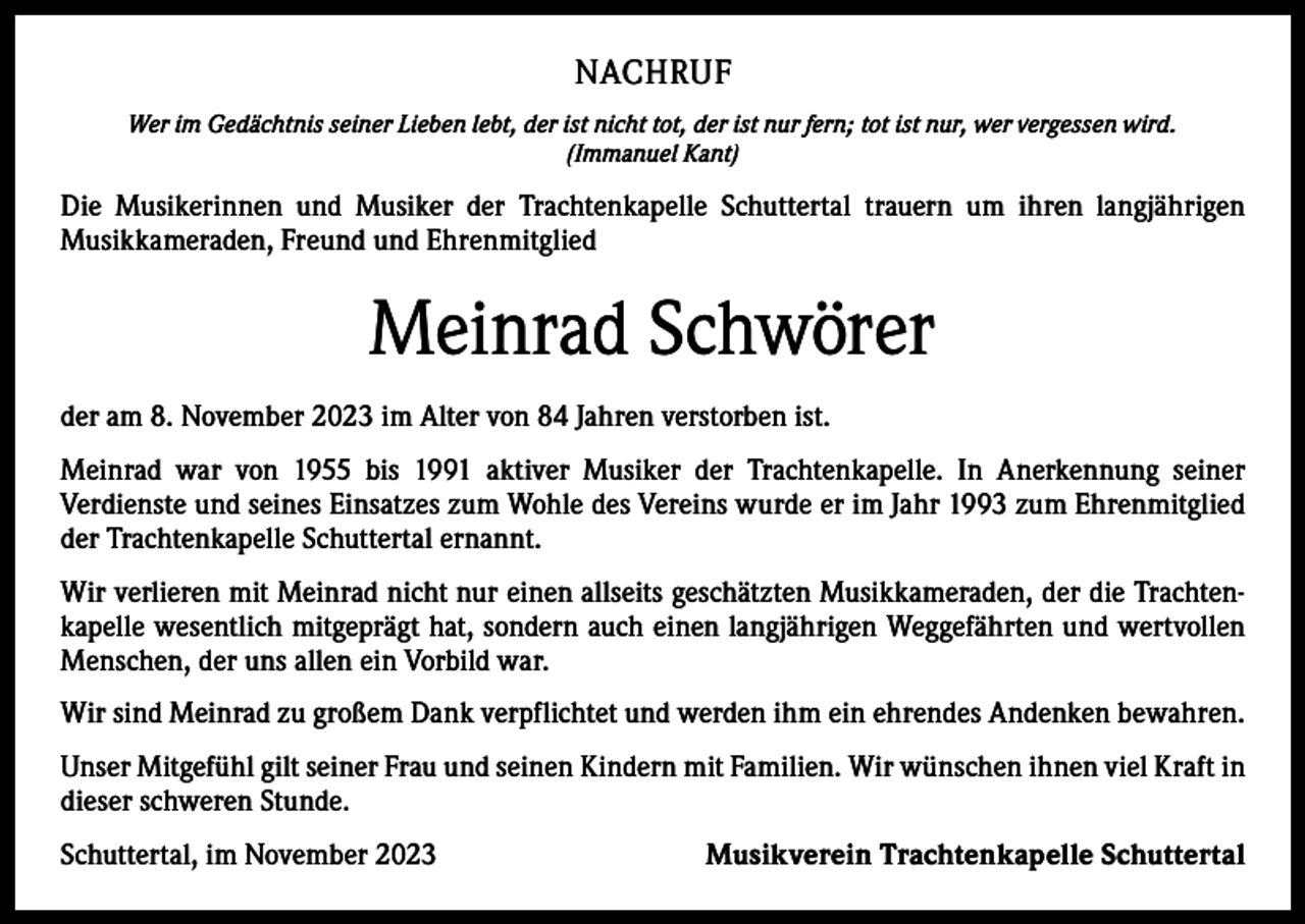 <p>NACHRUF<br />Wer im Gedächtnis seiner Lieben lebt, der ist nicht tot, der ist nur fern; tot ist nur, wer vergessen wird.<br />(Immanuel Kant)</p><p>Die Musikerinnen und Musiker der Trachtenkapelle Schuttertal trauern um ihren langjährigen<br />­Musikkameraden, Freund und Ehrenmitglied</p><p>Meinrad Schwörer<br />der am 8. November 2023 im Alter von 84 Jahren verstorben ist.<br />Meinrad war von 1955 bis 1991 aktiver Musiker der Trachtenkapelle. In Anerkennung seiner<br />­Verdienste und seines Einsatzes zum Wohle des Vereins wurde er im Jahr 1993 zum Ehrenmitglied<br />der Trachtenkapelle Schuttertal ernannt.<br />Wir verlieren mit Meinrad nicht nur einen allseits geschätzten Musikkameraden, der die Trachten­<br />kapelle wesentlich mitgeprägt hat, sondern auch einen langjährigen Weggefährten und wertvollen<br />Menschen, der uns allen ein Vorbild war.<br />Wir sind Meinrad zu großem Dank verpflichtet und werden ihm ein ehrendes Andenken bewahren.<br />Unser Mitgefühl gilt seiner Frau und seinen Kindern mit Familien. Wir wünschen ihnen viel Kraft in<br />dieser schweren Stunde.<br />Schuttertal, im November 2023</p><p>Musikverein Trachtenkapelle Schuttertal</p>