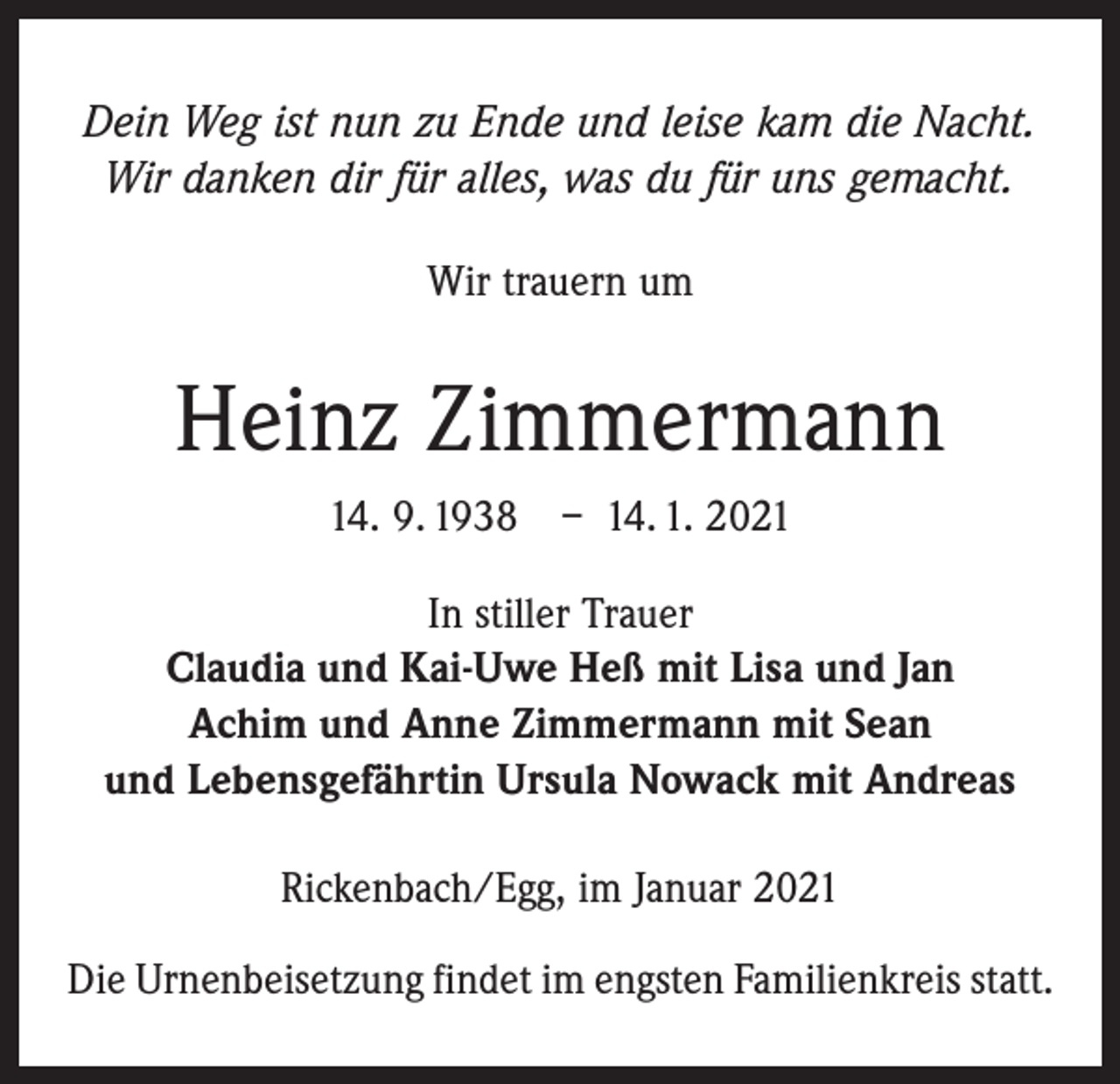 <p>Dein Weg ist nun zu Ende und leise kam die Nacht.<br />Wir danken dir für alles, was du für uns gemacht.<br />Wir trauern um</p><p>Heinz Zimmermann<br />14. 9. 1938 – 14. 1. 2021<br />In stiller Trauer<br />Claudia und Kai-Uwe Heß mit Lisa und Jan<br />Achim und Anne Zimmermann mit Sean<br />und Lebensgefährtin Ursula Nowack mit Andreas<br />Rickenbach/Egg, im Januar 2021<br />Die Urnenbeisetzung findet im engsten Familienkreis statt.</p>