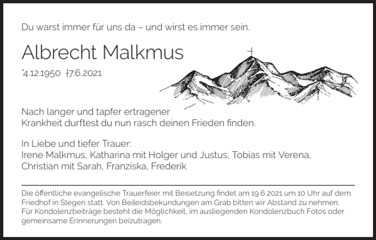 <p>Du warst immer für uns da – und wirst es immer sein.</p><p>Albrecht Malkmus<br />*4.12.1950 †7.6.2021</p><p>Nach langer und tapfer ertragener<br />Krankheit durftest du nun rasch deinen Frieden finden.<br />In Liebe und tiefer Trauer:<br />Irene Malkmus, Katharina mit Holger und Justus, Tobias mit Verena,<br />Christian mit Sarah, Franziska, Frederik<br />Die öffentliche evangelische Trauerfeier mit Beisetzung findet am 19.6.2021 um 10 Uhr auf dem<br />Friedhof in Stegen statt. Von Beileidsbekundungen am Grab bitten wir Abstand zu nehmen.<br />Für Kondolenzbeiträge besteht die Möglichkeit, im ausliegenden Kondolenzbuch Fotos oder<br />gemeinsame Erinnerungen beizutragen.</p>