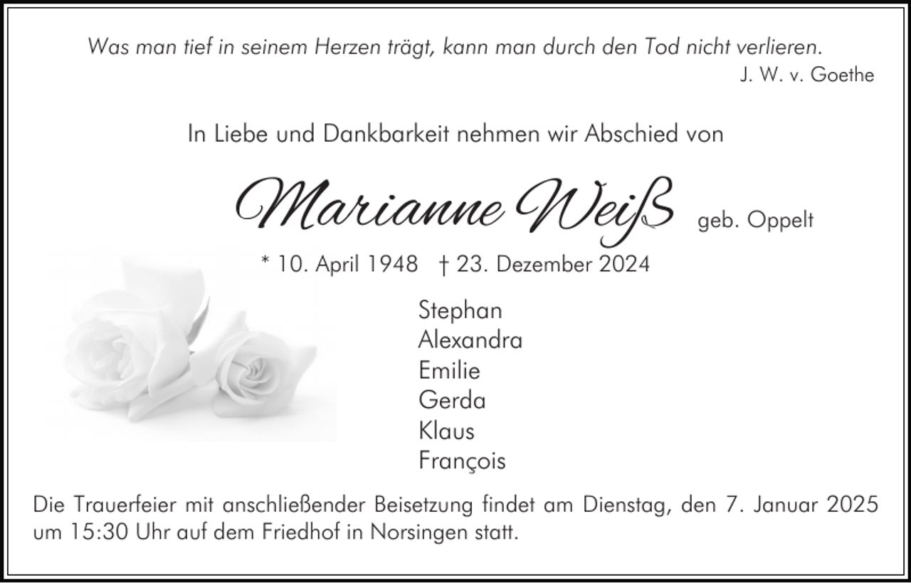 <p>Was man tief in seinem Herzen trägt, kann man durch den Tod nicht verlieren.<br />J. W. v. Goethe</p><p>In Liebe und Dankbarkeit nehmen wir Abschied von</p><p>Marianne Weiß</p><p>geb. Oppelt</p><p>* 10. April 1948 † 23. Dezember 2024</p><p>Stephan<br />Alexandra<br />Emilie<br />Gerda<br />Klaus<br />François<br />Die Trauerfeier mit anschließender Beisetzung findet am Dienstag, den 7. Januar 2025<br />um 15:30 Uhr auf dem Friedhof in Norsingen statt.</p>