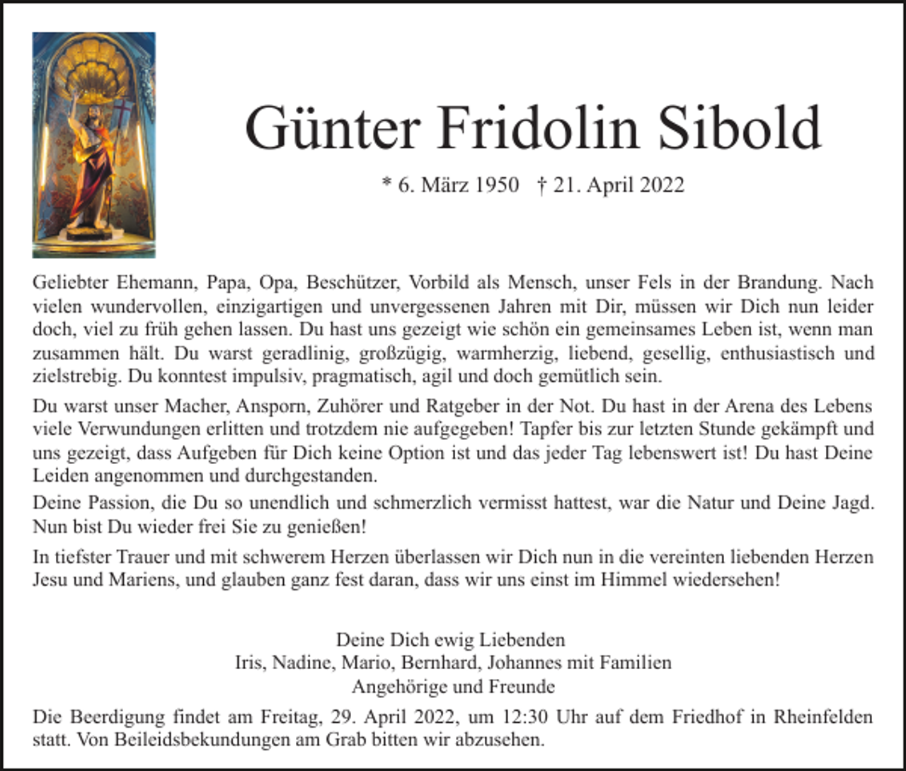 <p>Günter Fridolin Sibold<br />* 6. März 1950 † 21. April 2022</p><p>Geliebter Ehemann, Papa, Opa, Beschützer, Vorbild als Mensch, unser Fels in der Brandung. Nach<br />vielen wundervollen, einzigartigen und unvergessenen Jahren mit Dir, müssen wir Dich nun leider<br />doch, viel zu früh gehen lassen. Du hast uns gezeigt wie schön ein gemeinsames Leben ist, wenn man<br />zusammen hält. Du warst geradlinig, großzügig, warmherzig, liebend, gesellig, enthusiastisch und<br />zielstrebig. Du konntest impulsiv, pragmatisch, agil und doch gemütlich sein.<br />Du warst unser Macher, Ansporn, Zuhörer und Ratgeber in der Not. Du hast in der Arena des Lebens<br />viele Verwundungen erlitten und trotzdem nie aufgegeben! Tapfer bis zur letzten Stunde gekämpft und<br />uns gezeigt, dass Aufgeben für Dich keine Option ist und das jeder Tag lebenswert ist! Du hast Deine<br />Leiden angenommen und durchgestanden.<br />Deine Passion, die Du so unendlich und schmerzlich vermisst hattest, war die Natur und Deine Jagd.<br />Nun bist Du wieder frei Sie zu genießen!<br />In tiefster Trauer und mit schwerem Herzen überlassen wir Dich nun in die vereinten liebenden Herzen<br />Jesu und Mariens, und glauben ganz fest daran, dass wir uns einst im Himmel wiedersehen!<br />Deine Dich ewig Liebenden<br />Iris, Nadine, Mario, Bernhard, Johannes mit Familien<br />Angehörige und Freunde<br />Die Beerdigung findet am Freitag, 29. April 2022, um 12:30 Uhr auf dem Friedhof in Rheinfelden<br />statt. Von Beileidsbekundungen am Grab bitten wir abzusehen.</p>