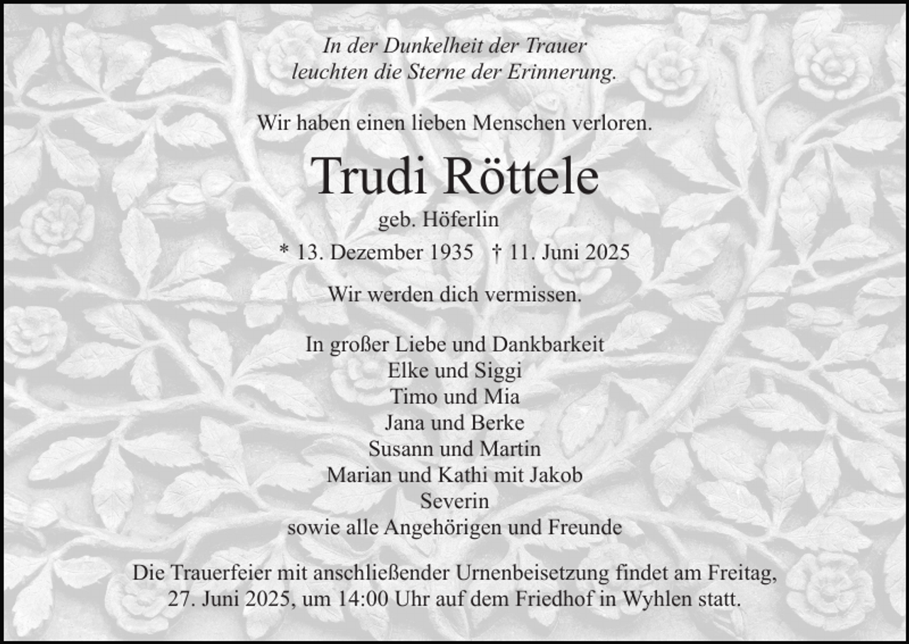 <p>In der Dunkelheit der Trauer<br />leuchten die Sterne der Erinnerung.<br />Wir haben einen lieben Menschen verloren.</p><p>Trudi Röttele<br />geb. Höferlin<br />* 13. Dezember 1935 † 11. Juni 2025<br />Wir werden dich vermissen.<br />In großer Liebe und Dankbarkeit<br />Elke und Siggi<br />Timo und Mia<br />Jana und Berke<br />Susann und Martin<br />Marian und Kathi mit Jakob<br />Severin<br />sowie alle Angehörigen und Freunde<br />Die Trauerfeier mit anschließender Urnenbeisetzung findet am Freitag,<br />27. Juni 2025, um 14:00 Uhr auf dem Friedhof in Wyhlen statt.</p>