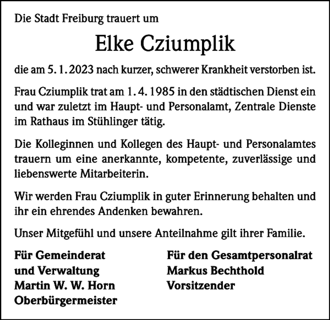 <p>Die Stadt Freiburg trauert um</p><p>Elke Cziumplik<br />die am 5. 1. 2023 nach kurzer, schwerer Krankheit verstorben ist.<br />Frau Cziumplik trat am 1. 4. 1985 in den städtischen Dienst ein<br />und war zuletzt im Haupt- und Personalamt, Zentrale Dienste<br />im Rathaus im Stühlinger tätig.<br />Die Kolleginnen und Kollegen des Haupt- und Personalamtes<br />trauern um eine anerkannte, kompetente, zuverlässige und<br />liebenswerte Mitarbeiterin.<br />Wir werden Frau Cziumplik in guter Erinnerung behalten und<br />ihr ein ehrendes Andenken bewahren.<br />Unser Mitgefühl und unsere Anteilnahme gilt ihrer Familie.<br />Für Gemeinderat<br />und Verwaltung<br />Martin W. W. Horn<br />Oberbürgermeister</p><p>Für den Gesamtpersonalrat<br />Markus Bechthold<br />Vorsitzender</p>