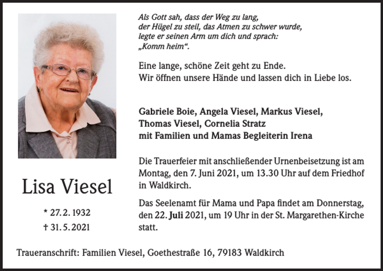 <p>Als Gott sah, dass der Weg zu lang,<br />der Hügel zu steil, das Atmen zu schwer wurde,<br />legte er seinen Arm um dich und sprach:<br />„Komm heim“.</p><p>Eine lange, schöne Zeit geht zu Ende.<br />Wir öffnen unsere Hände und lassen dich in Liebe los.<br />Gabriele Boie, Angela Viesel, Markus Viesel,<br />Thomas Viesel, Cornelia Stratz<br />mit Familien und Mamas Begleiterin Irena</p><p>Lisa Viesel<br />* 27. 2. 1932<br />† 31. 5. 2021</p><p>Die Trauerfeier mit anschließender Urnenbeisetzung ist am<br />Montag, den 7. Juni 2021, um 13.30 Uhr auf dem Friedhof<br />in Waldkirch.<br />Das Seelenamt für Mama und Papa findet am Donnerstag,<br />den 22. Juli 2021, um 19 Uhr in der St. Margarethen-Kirche<br />statt.</p><p>Traueranschrift: Familien Viesel, Goethestraße 16, 79183 Waldkirch</p>