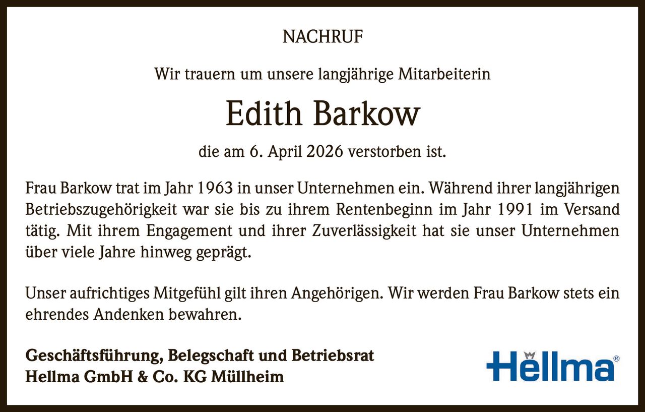 NACHRUF
Wir trauern um unsere langjährige Mitarbeiterin

Edith Barkow
die am 6. April 2026 verstorben ist.
Frau Barkow trat im Jahr 1963 in unser Unternehmen ein. Während ihrer langjährigen
Betriebszugehörigkeit war sie bis zu ihrem Rentenbeginn im Jahr 1991 im Versand
tätig. Mit ihrem Engagement und ihrer Zuverlässigkeit hat sie unser Unternehmen
über viele Jahre hinweg geprägt.
Unser aufrichtiges Mitgefühl gilt ihren Angehörigen. Wir werden Frau Barkow stets ein
ehrendes Andenken bewahren.
Geschäftsführung, Belegschaft und Betriebsrat
Hellma GmbH & Co. KG Müllheim