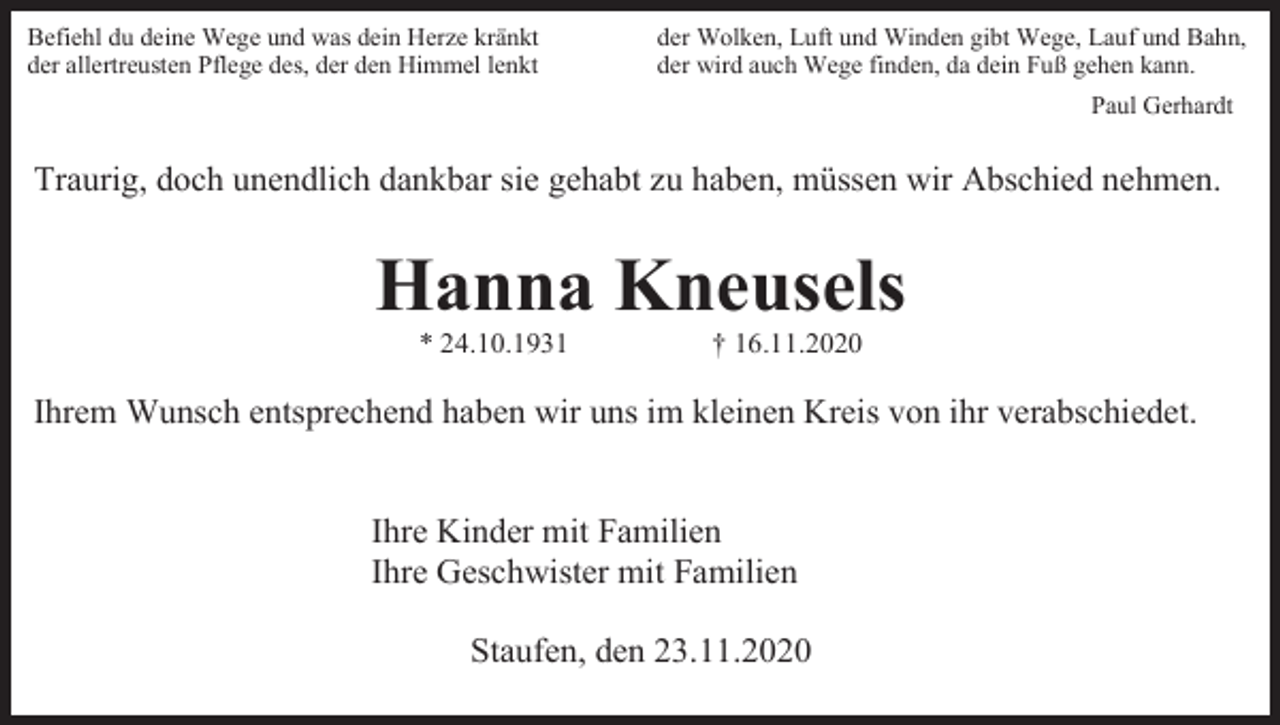 <p>Befiehl du deine Wege und was dein Herze kränkt<br />der allertreusten Pflege des, der den Himmel lenkt</p><p>der Wolken, Luft und Winden gibt Wege, Lauf und Bahn,<br />der wird auch Wege finden, da dein Fuß gehen kann.<br />Paul Gerhardt</p><p>Traurig, doch unendlich dankbar sie gehabt zu haben, müssen wir Abschied nehmen.</p><p>Hanna Kneusels<br />* 24.10.1931</p><p>† 16.11.2020</p><p>Ihrem Wunsch entsprechend haben wir uns im kleinen Kreis von ihr verabschiedet.</p><p>Ihre Kinder mit Familien<br />Ihre Geschwister mit Familien<br />Staufen, den 23.11.2020</p>