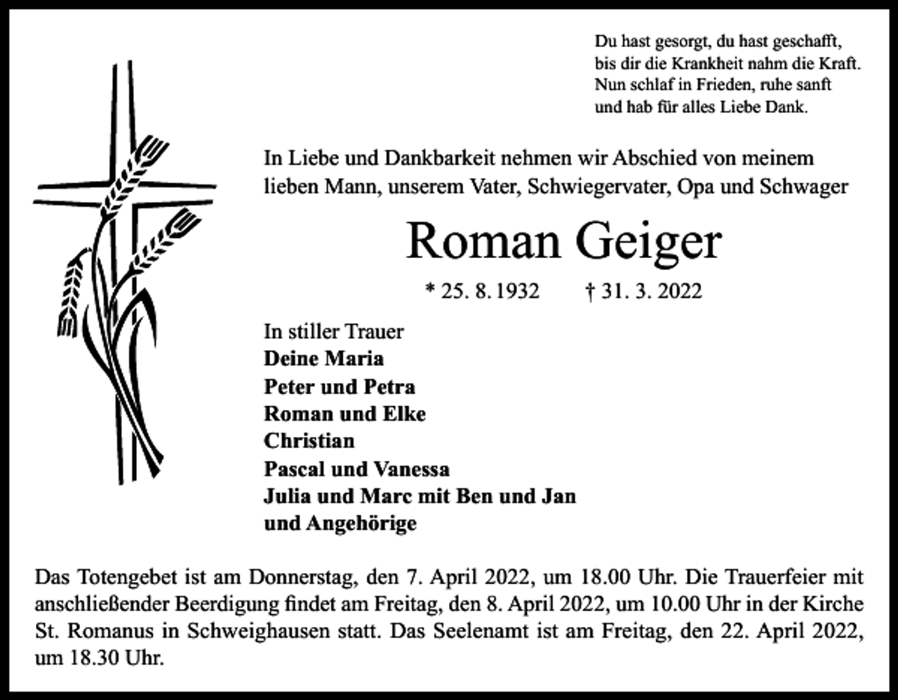 <p>Du hast gesorgt, du hast geschafft,<br />bis dir die Krankheit nahm die Kraft.<br />Nun schlaf in Frieden, ruhe sanft<br />und hab für alles Liebe Dank.</p><p>In Liebe und Dankbarkeit nehmen wir Abschied von meinem<br />lieben Mann, unserem Vater, Schwiegervater, Opa und Schwager</p><p>Roman Geiger<br />* 25. 8. 1932 † 31. 3. 2022<br />In stiller Trauer<br />Deine Maria<br />Peter und Petra<br />Roman und Elke<br />Christian<br />Pascal und Vanessa<br />Julia und Marc mit Ben und Jan<br />und Angehörige<br />Das Totengebet ist am Donnerstag, den 7. April 2022, um 18.00 Uhr. Die Trauerfeier mit<br />anschließender Beerdigung findet am Freitag, den 8. April 2022, um 10.00 Uhr in der Kirche<br />St. Romanus in Schweighausen statt. Das Seelenamt ist am Freitag, den 22. April 2022,<br />um 18.30 Uhr.</p>
