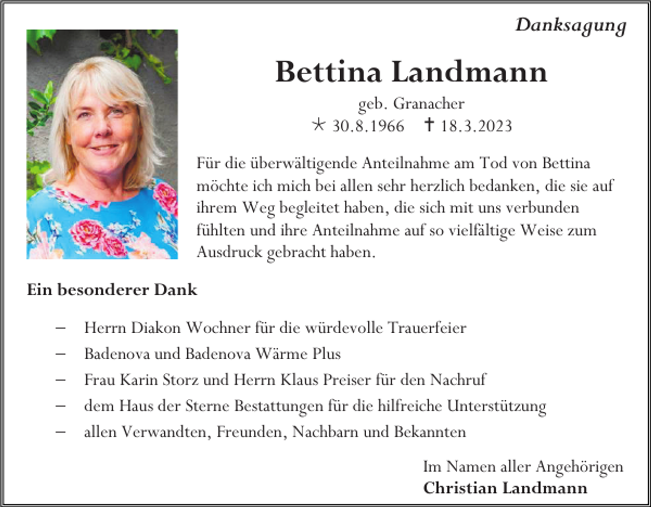 <p>Danksagung</p><p>Bettina Landmann<br />geb. Granacher<br />30.8.1966 18.3.2023<br />Für die überwältigende Anteilnahme am Tod von Bettina<br />möchte ich mich bei allen sehr herzlich bedanken, die sie auf<br />ihrem Weg begleitet haben, die sich mit uns verbunden<br />fühlten und ihre Anteilnahme auf so vielfältige Weise zum<br />Ausdruck gebracht haben.<br />Ein besonderer Dank<br />−<br />−<br />−<br />−<br />−</p><p>Herrn Diakon Wochner für die würdevolle Trauerfeier<br />Badenova und Badenova Wärme Plus<br />Frau Karin Storz und Herrn Klaus Preiser für den Nachruf<br />dem Haus der Sterne Bestattungen für die hilfreiche Unterstützung<br />allen Verwandten, Freunden, Nachbarn und Bekannten<br />Im Namen aller Angehörigen<br />Christian Landmann</p>