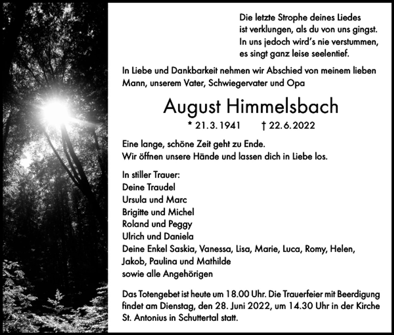 <p>Die letzte Strophe deines Liedes<br />ist verklungen, als du von uns gingst.<br />In uns jedoch wird’s nie verstummen,<br />es singt ganz leise seelentief.<br />In Liebe und Dankbarkeit nehmen wir Abschied von meinem lieben<br />Mann, unserem Vater, Schwiegervater und Opa</p><p>August Himmelsbach<br />* 21. 3. 1941 † 22. 6. 2022<br />Eine lange, schöne Zeit geht zu Ende.<br />Wir öffnen unsere Hände und lassen dich in Liebe los.<br />In stiller Trauer:<br />Deine Traudel<br />Ursula und Marc<br />Brigitte und Michel<br />Roland und Peggy<br />Ulrich und Daniela<br />Deine Enkel Saskia, Vanessa, Lisa, Marie, Luca, Romy, Helen,<br />Jakob, Paulina und Mathilde<br />sowie alle Angehörigen<br />Das Totengebet ist heute um 18.00 Uhr. Die Trauerfeier mit Beerdigung<br />findet am Dienstag, den 28. Juni 2022, um 14.30 Uhr in der Kirche<br />St. Antonius in Schuttertal statt.</p>