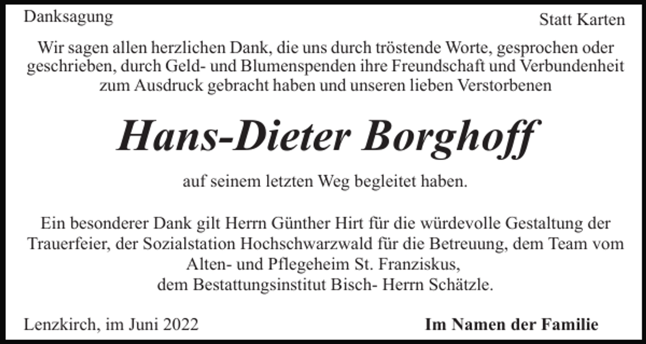 <p>Danksagung</p><p>Statt Karten</p><p>Wir sagen allen herzlichen Dank, die uns durch tröstende Worte, gesprochen oder<br />geschrieben, durch Geld- und Blumenspenden ihre Freundschaft und Verbundenheit<br />zum Ausdruck gebracht haben und unseren lieben Verstorbenen</p><p>Hans-Dieter Borghoff<br />auf seinem letzten Weg begleitet haben.<br />Ein besonderer Dank gilt Herrn Günther Hirt für die würdevolle Gestaltung der<br />Trauerfeier, der Sozialstation Hochschwarzwald für die Betreuung, dem Team vom<br />Alten- und Pflegeheim St. Franziskus,<br />dem Bestattungsinstitut Bisch- Herrn Schätzle.<br />Lenzkirch, im Juni 2022</p><p>Im Namen der Familie</p>
