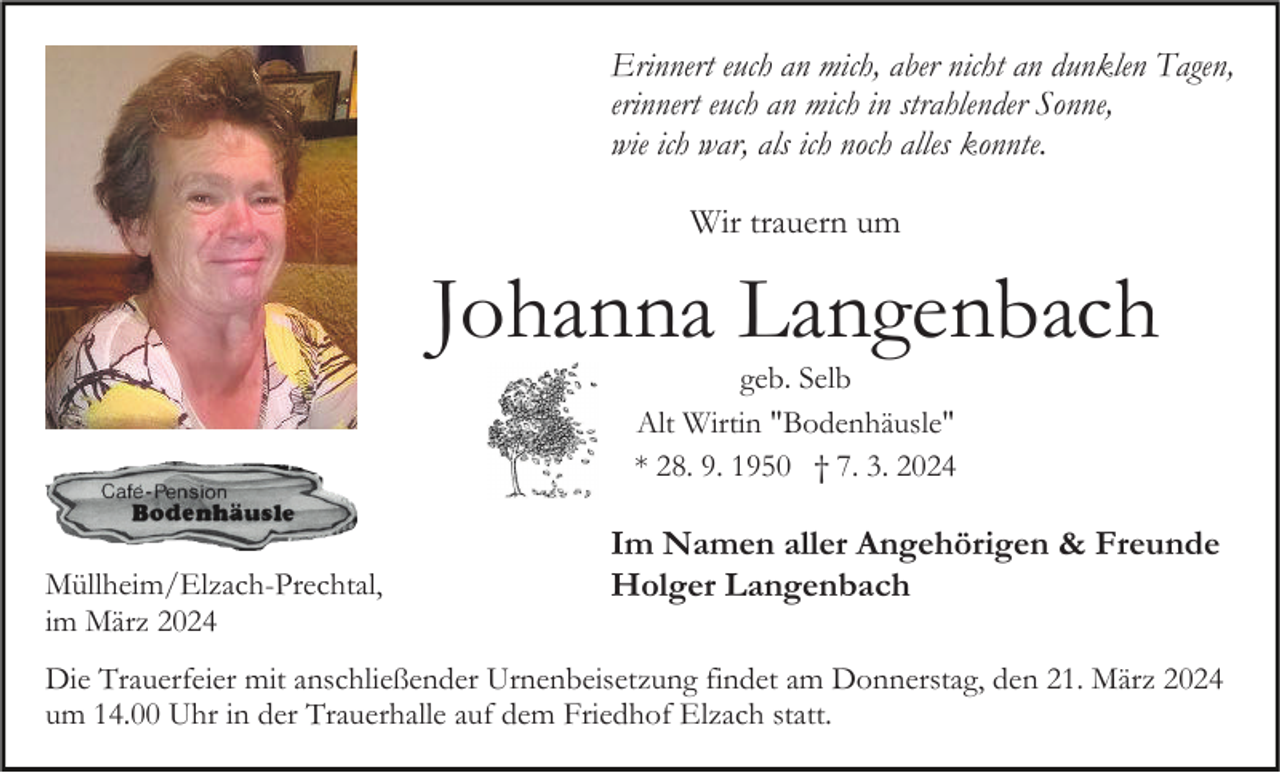 Erinnert euch an mich, aber nicht an dunklen Tagen,
erinnert euch an mich in strahlender Sonne,
wie ich war, als ich noch alles konnte.
Wir trauern um
Johanna Langenbach
geb. Selb
Alt Wirtin "Bodenhäusle"
* 28. 9. 1950 † 7. 3. 2024
Im Namen aller Angehörigen &amp; Freunde
Holger Langenbach
Müllheim/Elzach-Prechtal im März 2024
Die Trauerfeier mit anschließender Urnenbeisetzung findet am Donnerstag, den 21. März 2024
um 14.00 Uhr in der Trauerhalle auf dem Friedhof Elzach statt.