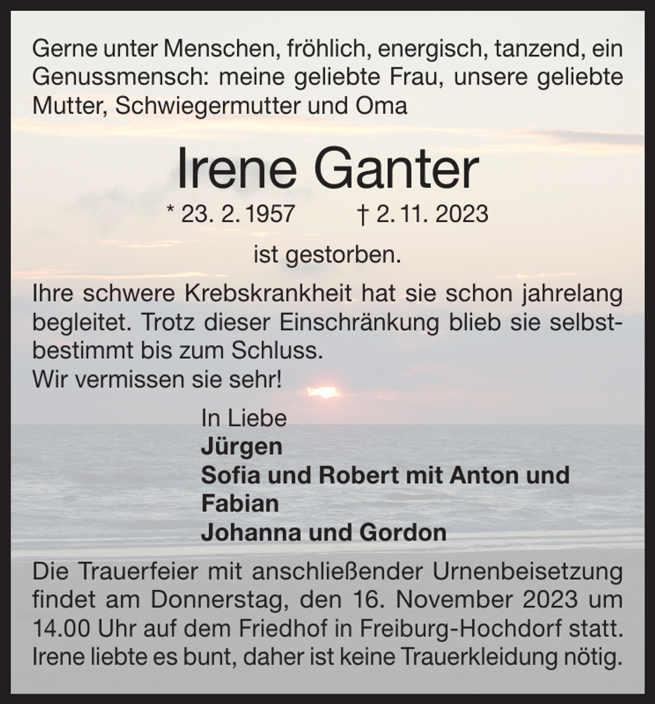 <p>Gerne unter Menschen, fröhlich, energisch, tanzend, ein<br />Genussmensch: meine geliebte Frau, unsere geliebte<br />Mutter, Schwiegermutter und Oma</p><p>Irene Ganter</p><p>* 23. 2. 1957</p><p>† 2. 11. 2023</p><p>ist gestorben.<br />Ihre schwere Krebskrankheit hat sie schon jahrelang<br />begleitet. Trotz dieser Einschränkung blieb sie selbstbestimmt bis zum Schluss.<br />Wir vermissen sie sehr!<br />In Liebe<br />Jürgen<br />Sofia und Robert mit Anton und<br />Fabian<br />Johanna und Gordon<br />Die Trauerfeier mit anschließender Urnenbeisetzung<br />findet am Donnerstag, den 16. November 2023 um<br />14.00 Uhr auf dem Friedhof in Freiburg-Hochdorf statt.<br />Irene liebte es bunt, daher ist keine Trauerkleidung nötig.</p>