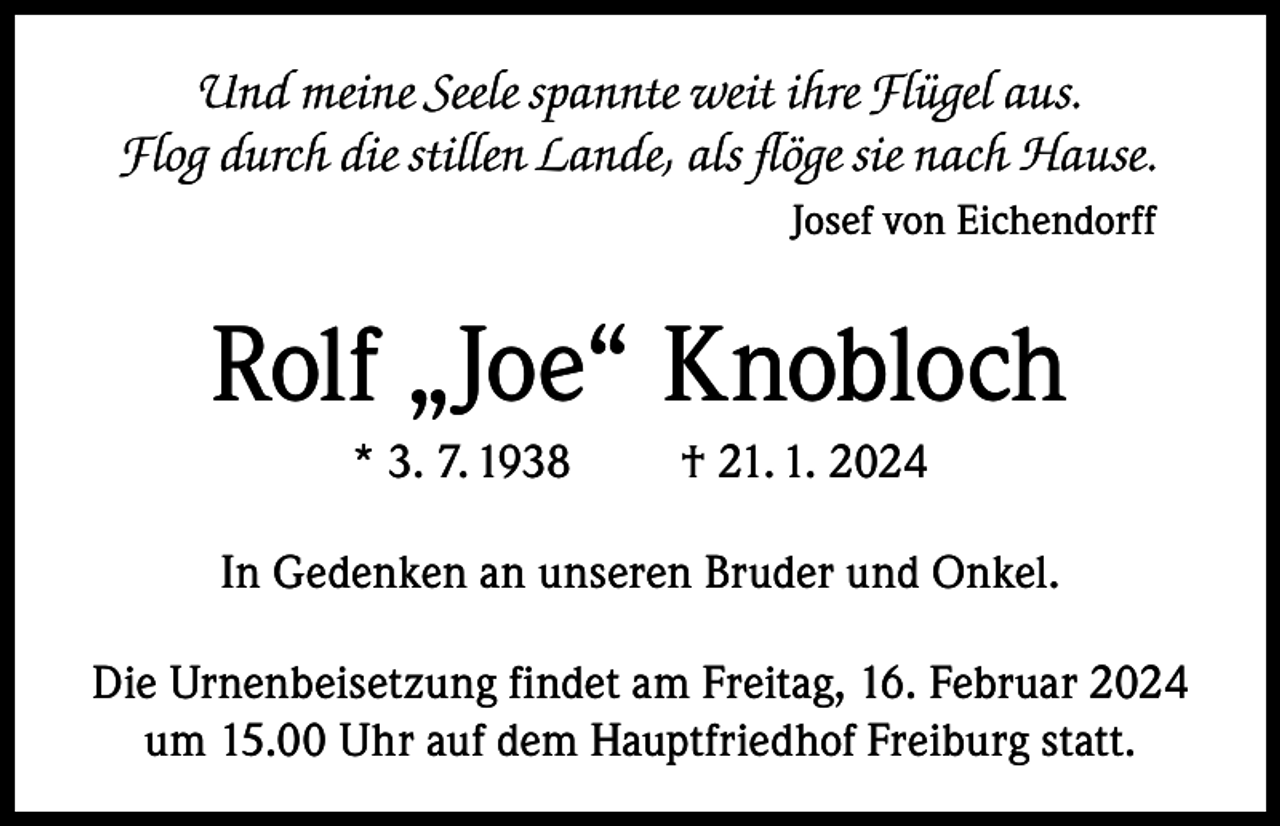 <p>Und meine Seele spannte weit ihre Flügel aus.<br />Flog durch die stillen Lande, als flöge sie nach Hause.<br />Josef von Eichendorff</p><p>Rolf „Joe“ Knobloch<br />* 3. 7. 1938</p><p>† 21. 1. 2024</p><p>In Gedenken an unseren Bruder und Onkel.<br />Die Urnenbeisetzung findet am Freitag, 16. Februar 2024<br />um 15.00 Uhr auf dem Hauptfriedhof Freiburg statt.</p>