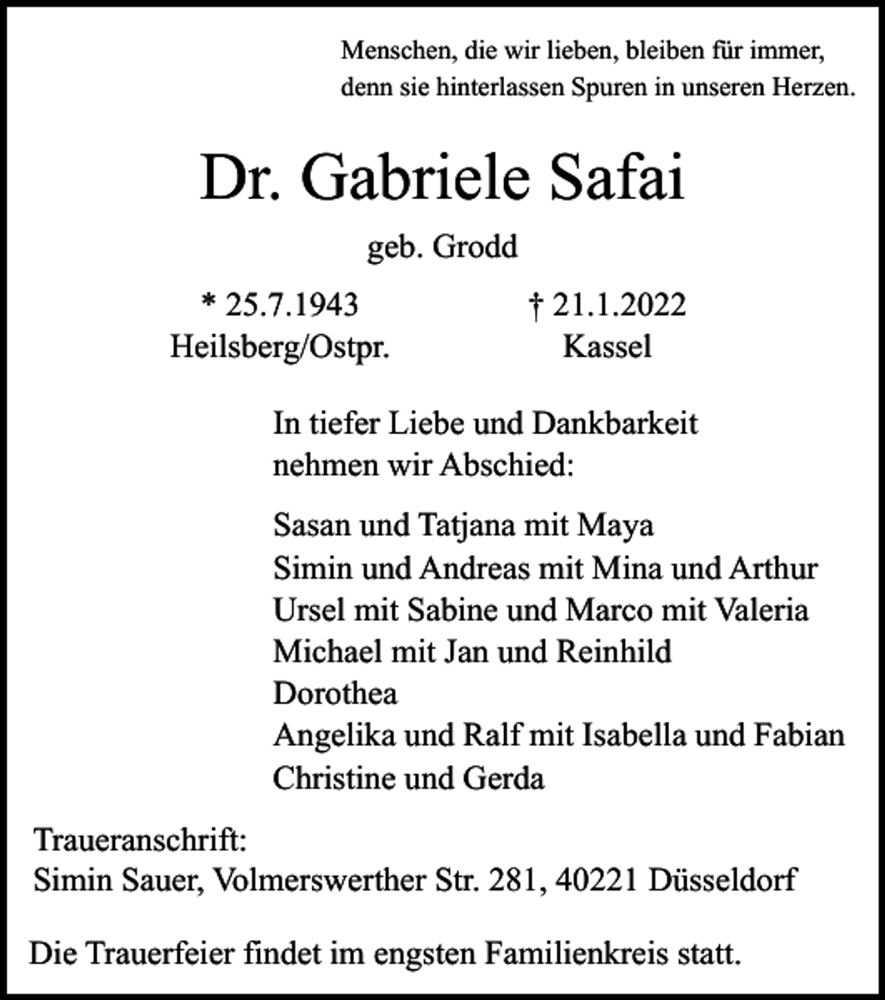 <p>Menschen, die wir lieben, bleiben für immer,<br />denn sie hinterlassen Spuren in unseren Herzen.</p><p>Dr. Gabriele Safai<br />geb. Grodd<br />* 25.7.1943<br />Heilsberg/Ostpr.</p><p>† 21.1.2022<br />Kassel</p><p>In tiefer Liebe und Dankbarkeit<br />nehmen wir Abschied:<br />Sasan und Tatjana mit Maya<br />Simin und Andreas mit Mina und Arthur<br />Ursel mit Sabine und Marco mit Valeria<br />Michael mit Jan und Reinhild<br />Dorothea<br />Angelika und Ralf mit Isabella und Fabian<br />Christine und Gerda<br />Traueranschrift:<br />Simin Sauer, Volmerswerther Str. 281, 40221 Düsseldorf<br />Die Trauerfeier findet im engsten Familienkreis statt.</p>