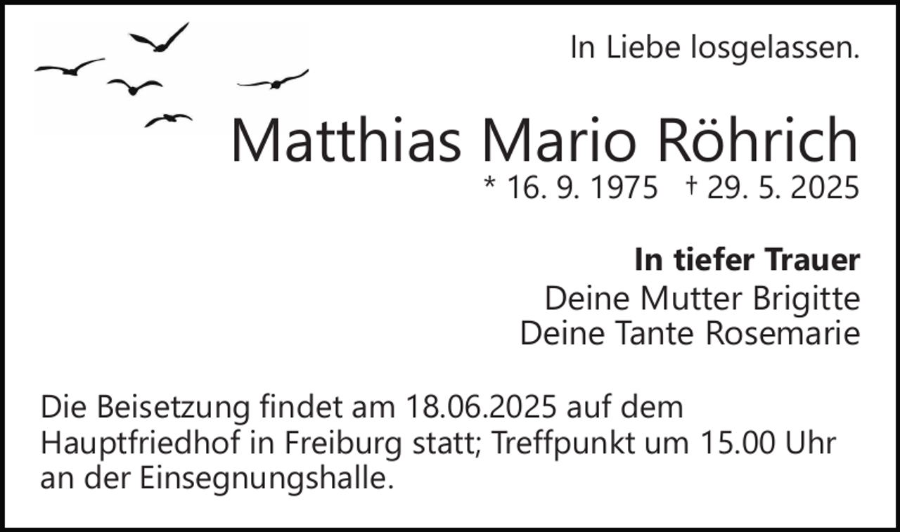 <p>In Liebe losgelassen.</p><p>Matthias Mario Röhrich</p><p>* 16. 9. 1975 † 29. 5. 2025<br />In tiefer Trauer<br />Deine Mutter Brigitte<br />Deine Tante Rosemarie</p><p>Die Beisetzung findet am 18.06.2025 auf dem<br />Hauptfriedhof in Freiburg statt; Treffpunkt um 15.00 Uhr<br />an der Einsegnungshalle.</p>