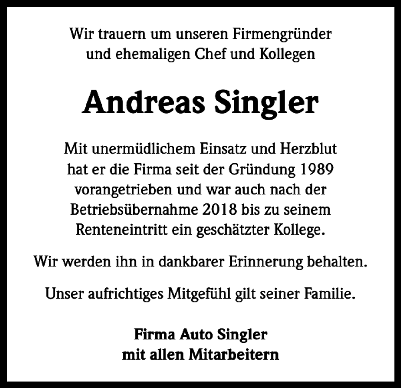 <p>Wir trauern um unseren Firmengründer<br />und ehemaligen Chef und Kollegen</p><p>Andreas Singler<br />Mit unermüdlichem Einsatz und Herzblut<br />hat er die Firma seit der Gründung 1989<br />vorangetrieben und war auch nach der<br />Betriebsübernahme 2018 bis zu seinem<br />Renteneintritt ein geschätzter Kollege.<br />Wir werden ihn in dankbarer Erinnerung behalten.<br />Unser aufrichtiges Mitgefühl gilt seiner Familie.<br />Firma Auto Singler<br />mit allen Mitarbeitern</p>