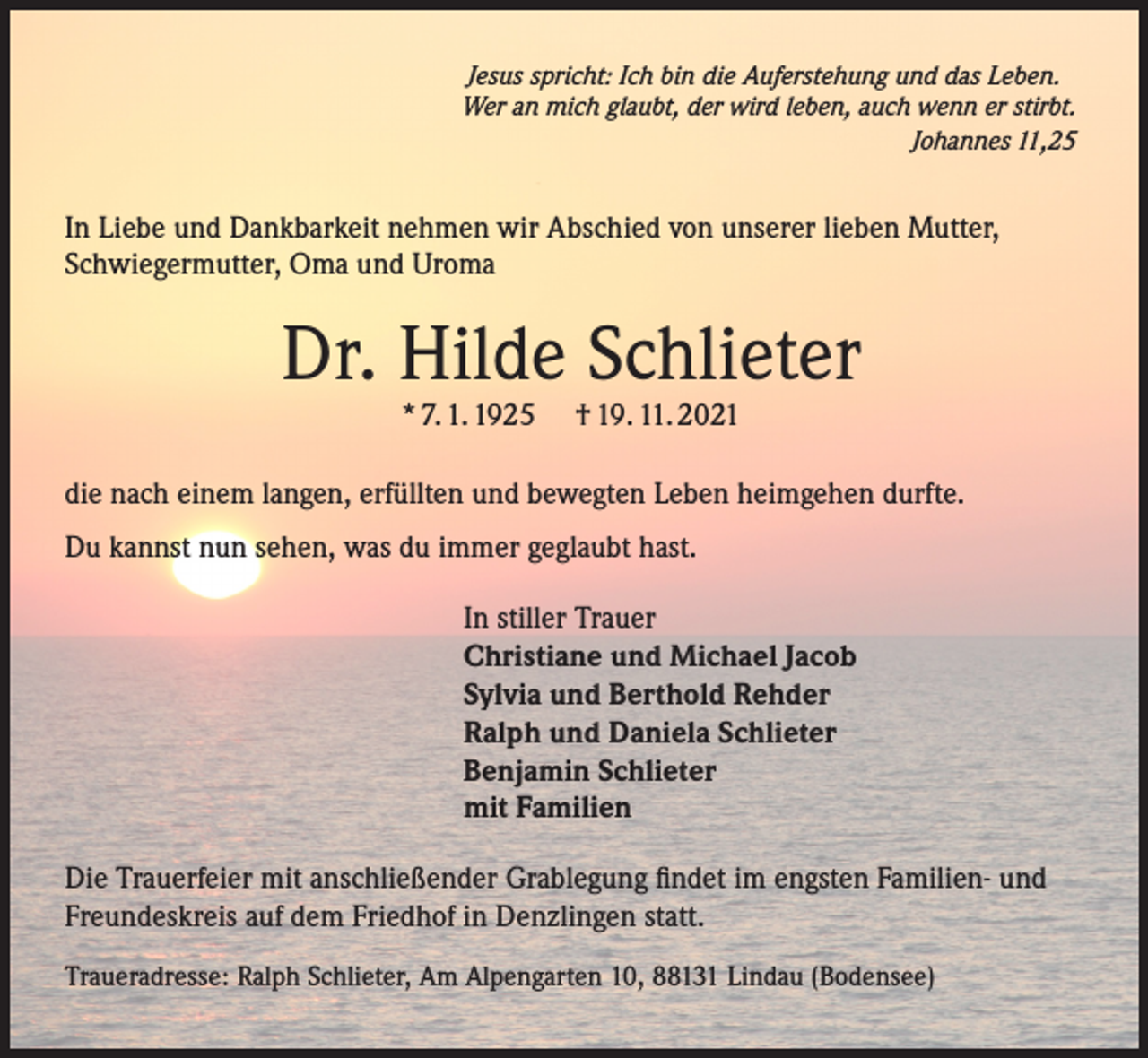 <p>Jesus spricht: Ich bin die Auferstehung und das Leben.<br />Wer an mich glaubt, der wird leben, auch wenn er stirbt.</p><p>Johannes 11,25</p><p>In Liebe und Dankbarkeit nehmen wir Abschied von unserer lieben Mutter,<br />Schwiegermutter, Oma und Uroma</p><p>Dr. Hilde Schlieter<br />* 7. 1. 1925</p><p>† 19. 11. 2021</p><p>die nach einem langen, erfüllten und bewegten Leben heimgehen durfte.<br />Du kannst nun sehen, was du immer geglaubt hast.<br />In stiller Trauer<br />Christiane und Michael Jacob<br />Sylvia und Berthold Rehder<br />Ralph und Daniela Schlieter<br />Benjamin Schlieter<br />mit Familien<br />Die Trauerfeier mit anschließender Grablegung findet im engsten Familien- und<br />Freundeskreis auf dem Friedhof in Denzlingen statt.<br />Traueradresse: Ralph Schlieter, Am Alpengarten 10, 88131 Lindau (Bodensee)</p>