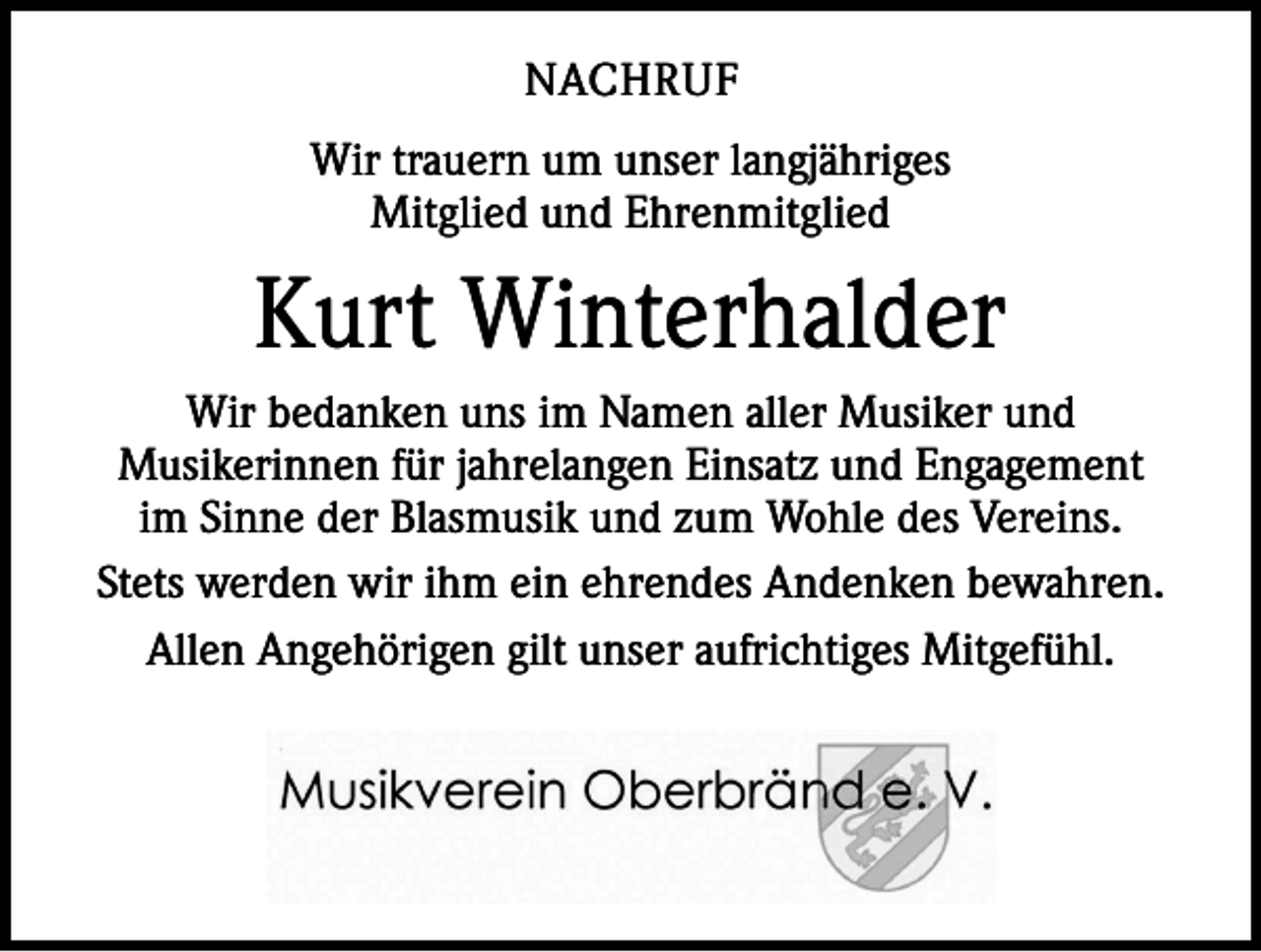 <p>NACHRUF<br />Wir trauern um unser langjähriges<br />Mitglied und Ehrenmitglied</p><p>Kurt Winterhalder<br />Wir bedanken uns im Namen aller Musiker und<br />­Musikerinnen für jahrelangen Einsatz und Engagement<br />im Sinne der B<br />­ lasmusik und zum Wohle des Vereins.<br />Stets werden wir ihm ein ehrendes Andenken bewahren.<br />Allen Angehörigen gilt unser aufrichtiges Mitgefühl.</p>