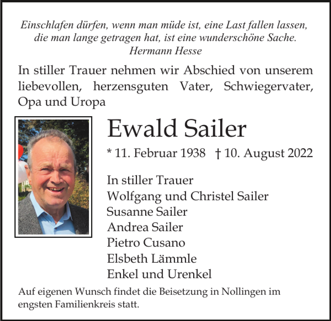 <p>Einschlafen dürfen, wenn man müde ist, eine Last fallen lassen,<br />die man lange getragen hat, ist eine wunderschöne Sache.<br />Hermann Hesse</p><p>In stiller Trauer nehmen wir Abschied von unserem<br />liebevollen, herzensguten Vater, Schwiegervater,<br />Opa und Uropa</p><p>Ewald Sailer<br />* 11. Februar 1938 † 10. August 2022<br />In stiller Trauer<br />Wolfgang und Christel Sailer<br />Susanne Sailer<br />Andrea Sailer<br />Pietro Cusano<br />Elsbeth Lämmle<br />Enkel und Urenkel<br />Auf eigenen Wunsch findet die Beisetzung in Nollingen im<br />engsten Familienkreis statt.</p>