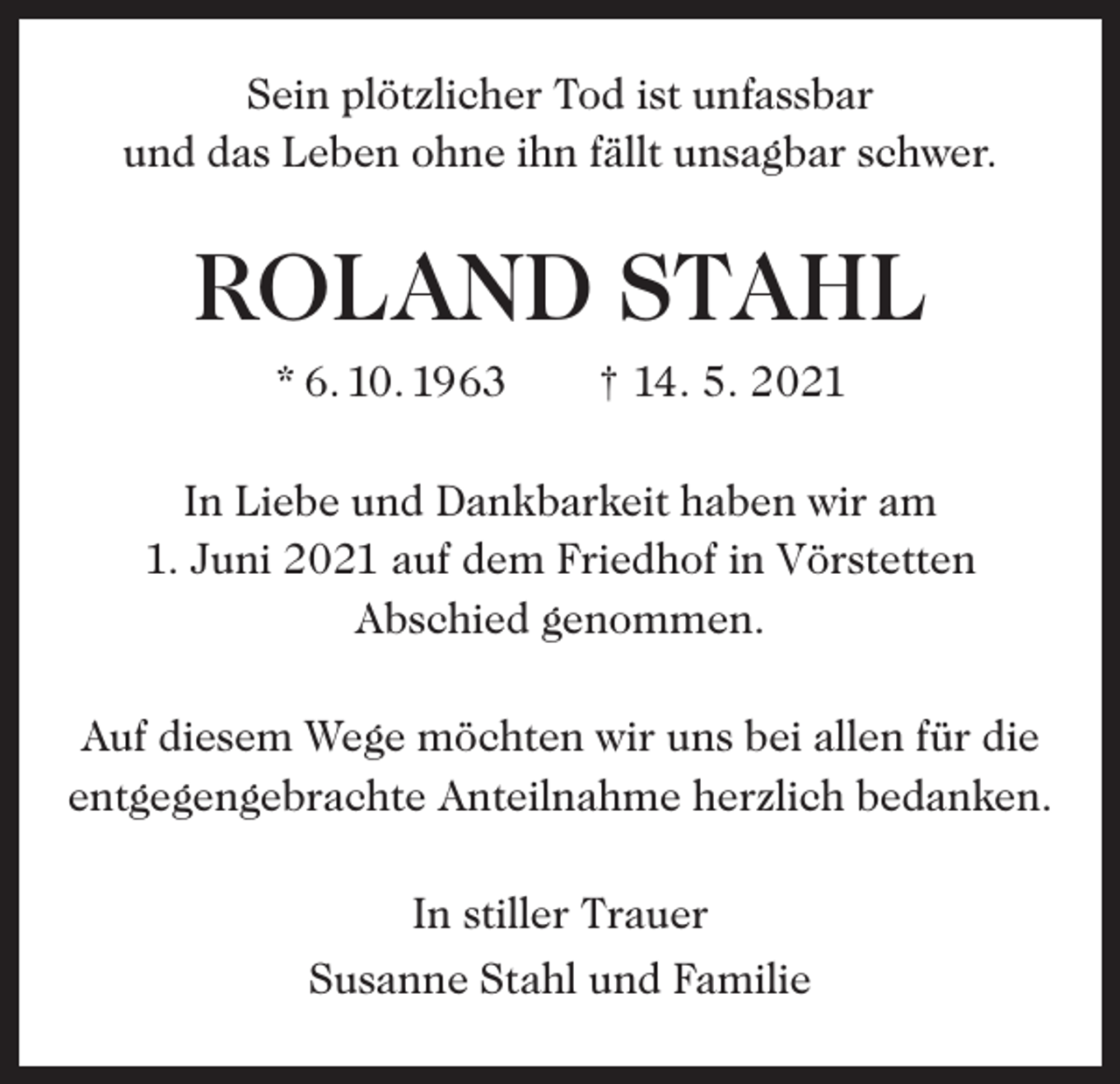 <p>Sein plötzlicher Tod ist unfassbar<br />und das Leben ohne ihn fällt unsagbar schwer.</p><p>ROLAND STAHL<br />* 6. 10. 1963 † 14. 5. 2021<br />In Liebe und Dankbarkeit haben wir am<br />1. Juni 2021 auf dem Friedhof in Vörstetten<br />Abschied genommen.<br />Auf diesem Wege möchten wir uns bei allen für die<br />entgegengebrachte Anteilnahme herzlich bedanken.<br />In stiller Trauer<br />Susanne Stahl und Familie</p>