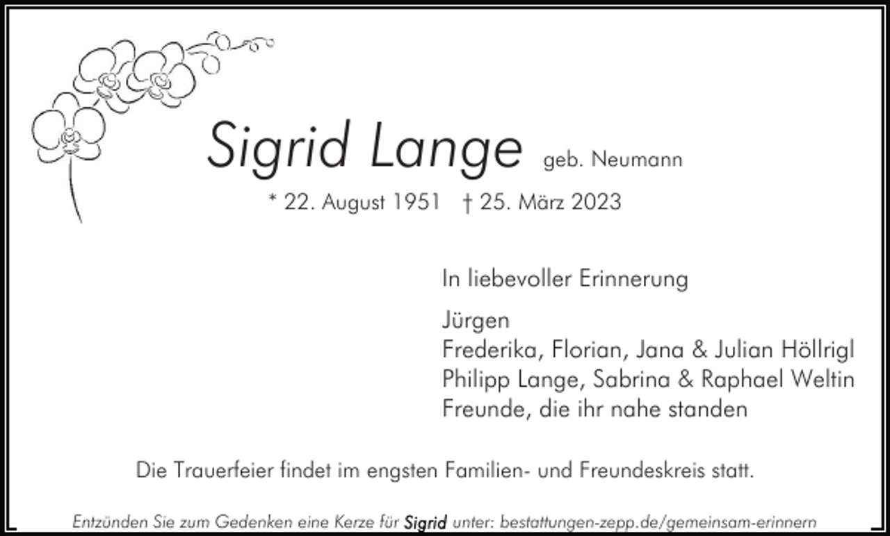 <p>Sigrid Lange</p><p>geb. Neumann</p><p>* 22. August 1951 † 25. März 2023</p><p>In liebevoller Erinnerung<br />Jürgen<br />Frederika, Florian, Jana &amp; Julian Höllrigl<br />Philipp Lange, Sabrina &amp; Raphael Weltin<br />Freunde, die ihr nahe standen<br />Die Trauerfeier findet im engsten Familien- und Freundeskreis statt.<br />Entzünden Sie zum Gedenken eine Kerze für</p><p>unter: bestattungen-zepp.de/gemeinsam-erinnern</p>