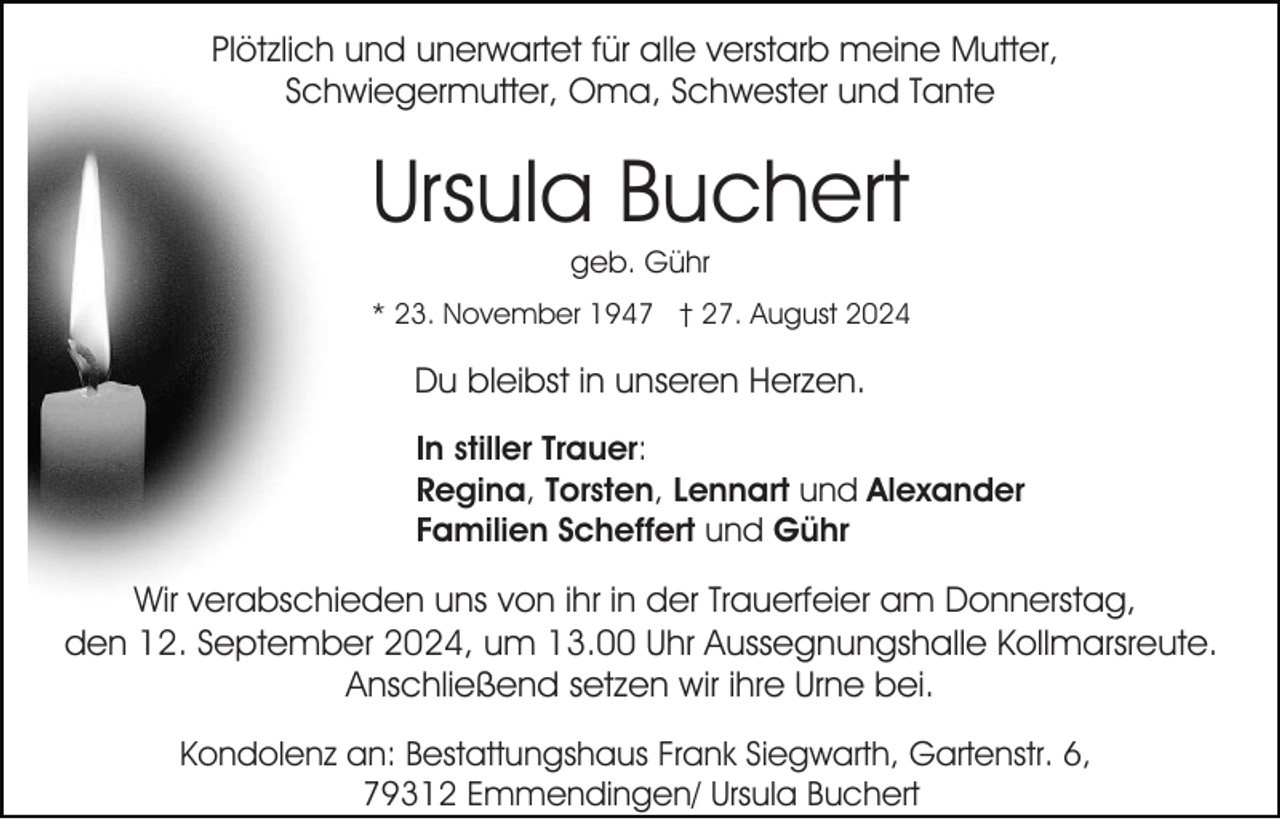 <p>Plötzlich und unerwartet für alle verstarb meine Mutter,<br />Schwiegermutter, Oma, Schwester und Tante</p><p>Ursula Buchert<br />geb. Gühr<br />* 23. November 1947 † 27. August 2024</p><p>Du bleibst in unseren Herzen.<br />In stiller Trauer:<br />Regina, Torsten, Lennart und Alexander<br />Familien Scheffert und Gühr</p><p>Wir verabschieden uns von ihr in der Trauerfeier am Donnerstag,<br />den 12. September 2024, um 13.00 Uhr Aussegnungshalle Kollmarsreute.<br />Anschließend setzen wir ihre Urne bei.<br />Kondolenz an: Bestattungshaus Frank Siegwarth, Gartenstr. 6,<br />79312 Emmendingen/ Ursula Buchert</p>