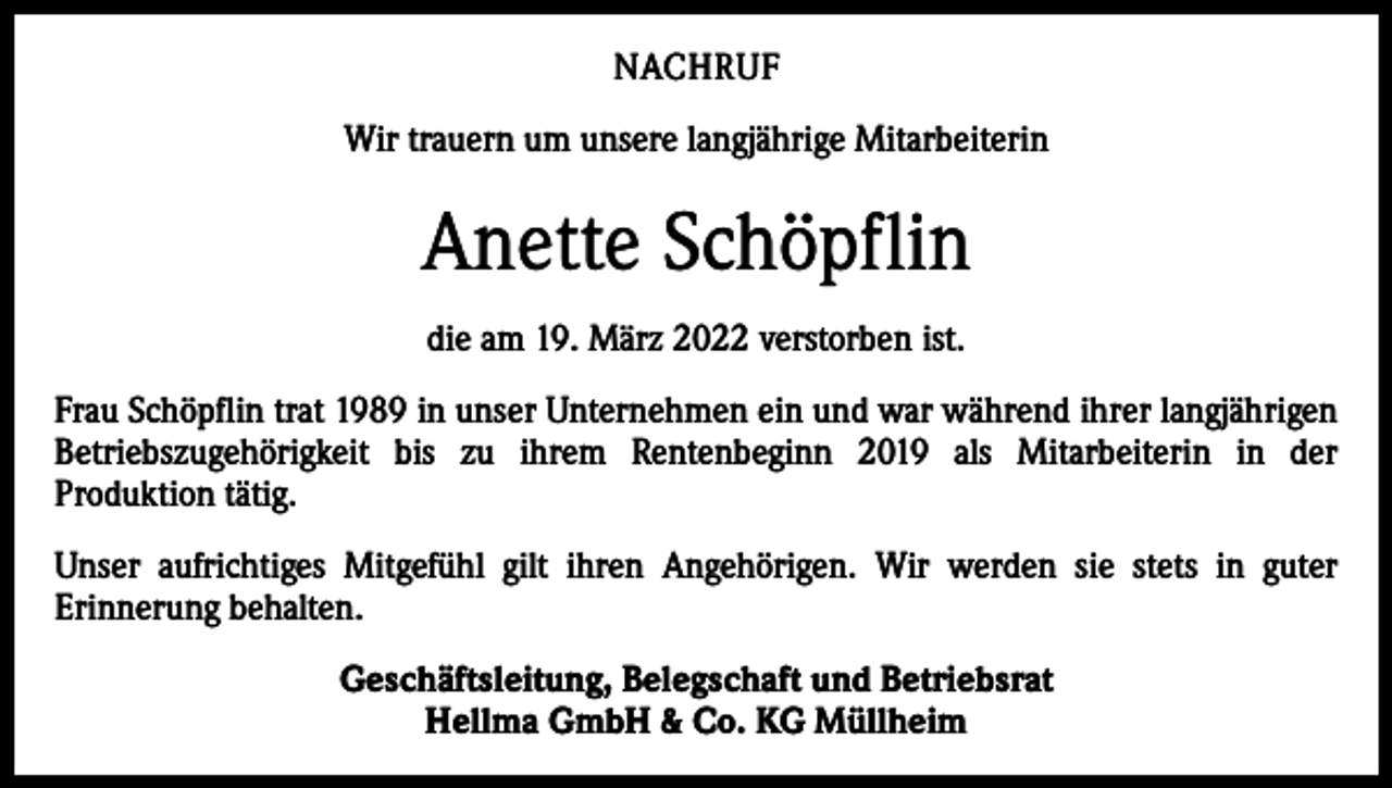 <p>NACHRUF<br />Wir trauern um unsere langjährige Mitarbeiterin</p><p>Anette Schöpflin<br />die am 19. März 2022 verstorben ist.<br />Frau Schöpflin trat 1989 in unser Unternehmen ein und war während ihrer langjährigen<br />Betriebszugehörigkeit bis zu ihrem Rentenbeginn 2019 als Mitarbeiterin in der<br />Produktion tätig.<br />Unser aufrichtiges Mitgefühl gilt ihren Angehörigen. Wir werden sie stets in guter<br />Erinnerung behalten.<br />Geschäftsleitung, Belegschaft und Betriebsrat<br />Hellma GmbH &amp; Co. KG Müllheim</p>