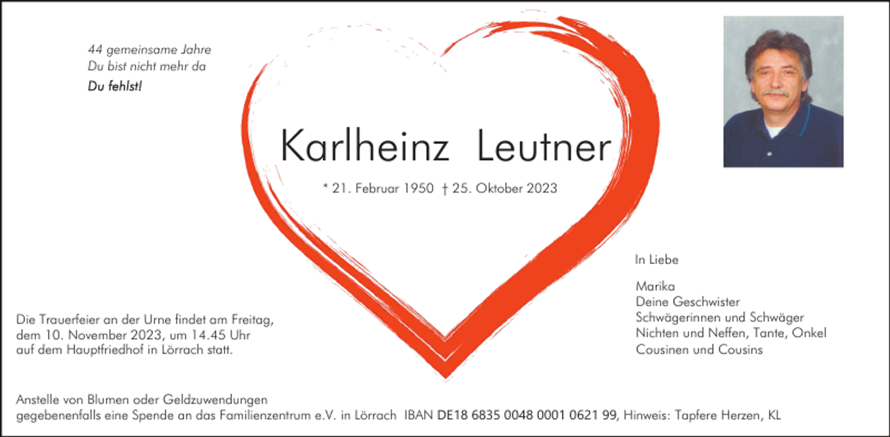 <p>44 gemeinsame Jahre<br />Du bist nicht mehr da</p><p>Karlheinz Leutner<br />* 21. Februar 1950 † 25. Oktober 2023</p><p>In Liebe</p><p>Die Trauerfeier an der Urne findet am Freitag,<br />dem 10. November 2023, um 14.45 Uhr<br />auf dem Hauptfriedhof in Lörrach statt.</p><p>Marika<br />Deine Geschwister<br />Schwägerinnen und Schwäger<br />Nichten und Neffen, Tante, Onkel<br />Cousinen und Cousins</p><p>Anstelle von Blumen oder Geldzuwendungen<br />gegebenenfalls eine Spende an das Familienzentrum e.V. in Lörrach IBAN DE18 6835 0048 0001 0621 99, Hinweis: Tapfere Herzen, KL</p>