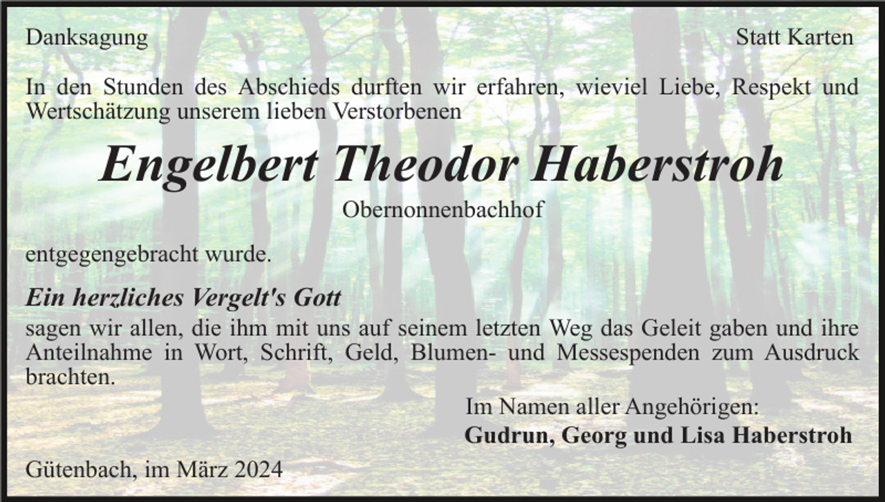 <p>Danksagung</p><p>Statt Karten</p><p>In den Stunden des Abschieds durften wir erfahren, wieviel Liebe, Respekt und<br />Wertschätzung unserem lieben Verstorbenen</p><p>Engelbert Theodor Haberstroh<br />Obernonnenbachhof<br />entgegengebracht wurde.</p><p>Ein herzliches Vergelt's Gott<br />sagen wir allen, die ihm mit uns auf seinem letzten Weg das Geleit gaben und ihre<br />Anteilnahme in Wort, Schrift, Geld, Blumen- und Messespenden zum Ausdruck<br />brachten.<br />Im Namen aller Angehörigen:<br />Gudrun, Georg und Lisa Haberstroh<br />Gütenbach, im März 2024</p>