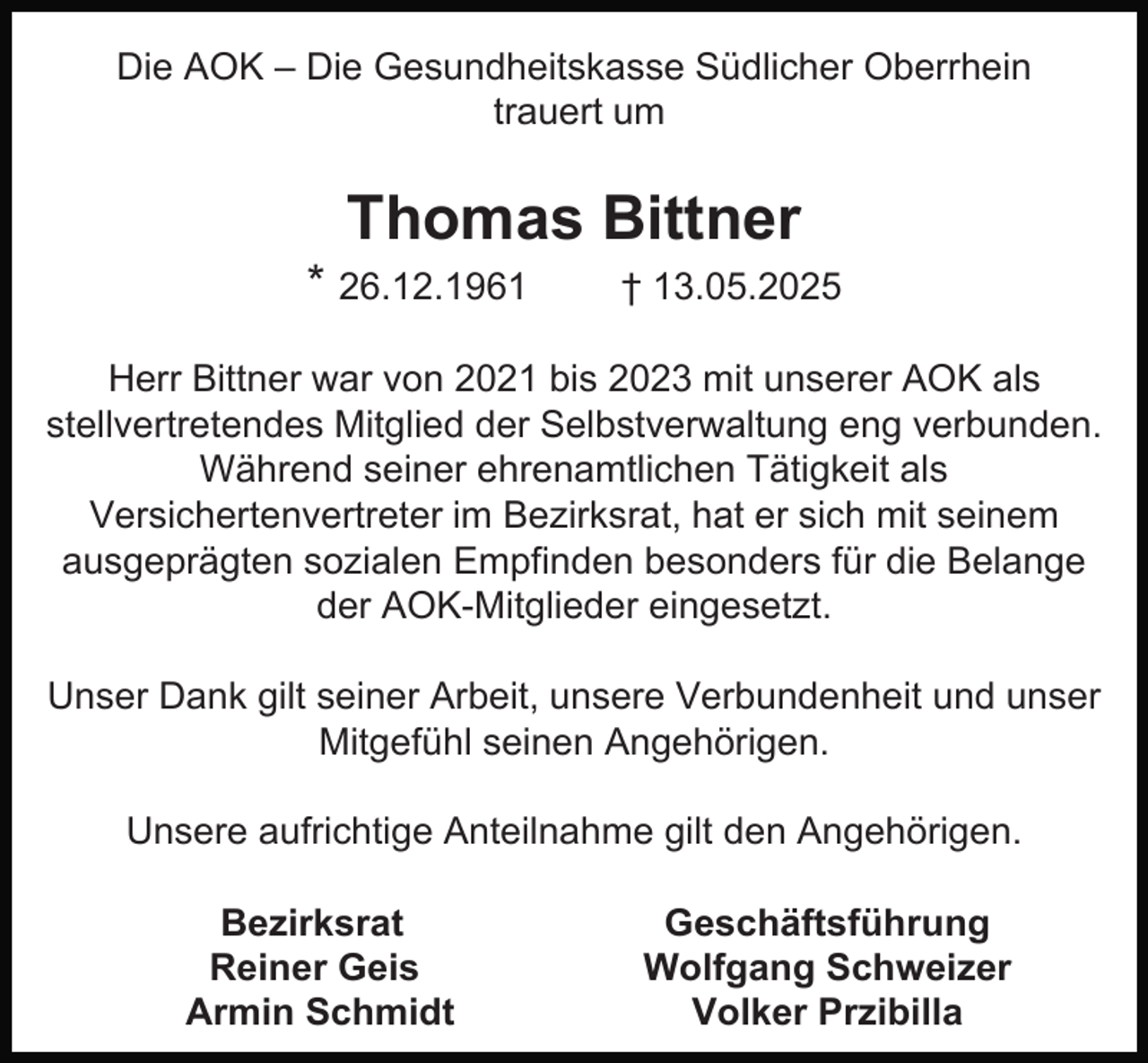 <p>Die AOK – Die Gesundheitskasse Südlicher Oberrhein<br />trauert um</p><p>Thomas Bittner</p><p>* 26.12.1961</p><p>† 13.05.2025</p><p>Herr Bittner war von 2021 bis 2023 mit unserer AOK als<br />stellvertretendes Mitglied der Selbstverwaltung eng verbunden.<br />Während seiner ehrenamtlichen Tätigkeit als<br />Versichertenvertreter im Bezirksrat, hat er sich mit seinem<br />ausgeprägten sozialen Empfinden besonders für die Belange<br />der AOK-Mitglieder eingesetzt.<br />Unser Dank gilt seiner Arbeit, unsere Verbundenheit und unser<br />Mitgefühl seinen Angehörigen.<br />Unsere aufrichtige Anteilnahme gilt den Angehörigen.<br />Bezirksrat<br />Reiner Geis<br />Armin Schmidt</p><p>Geschäftsführung<br />Wolfgang Schweizer<br />Volker Przibilla</p>
