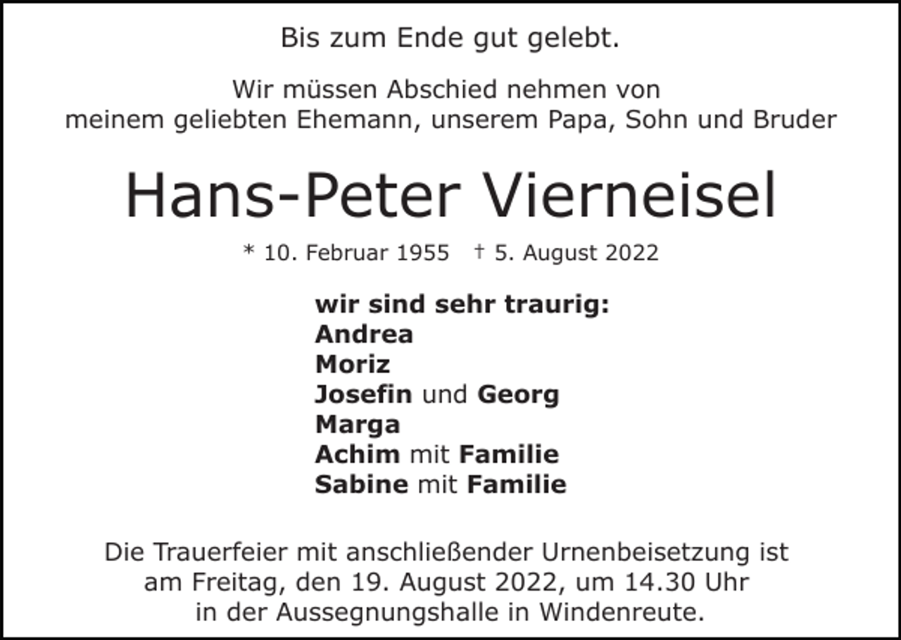 <p>Bis zum Ende gut gelebt.<br />Wir müssen Abschied nehmen von<br />meinem geliebten Ehemann, unserem Papa, Sohn und Bruder</p><p>Hans-Peter Vierneisel<br />* 10. Februar 1955</p><p>† 5. August 2022</p><p>wir sind sehr traurig:<br />Andrea<br />Moriz<br />Josefin und Georg<br />Marga<br />Achim mit Familie<br />Sabine mit Familie<br />Die Trauerfeier mit anschließender Urnenbeisetzung ist<br />am Freitag, den 19. August 2022, um 14.30 Uhr<br />in der Aussegnungshalle in Windenreute.</p>