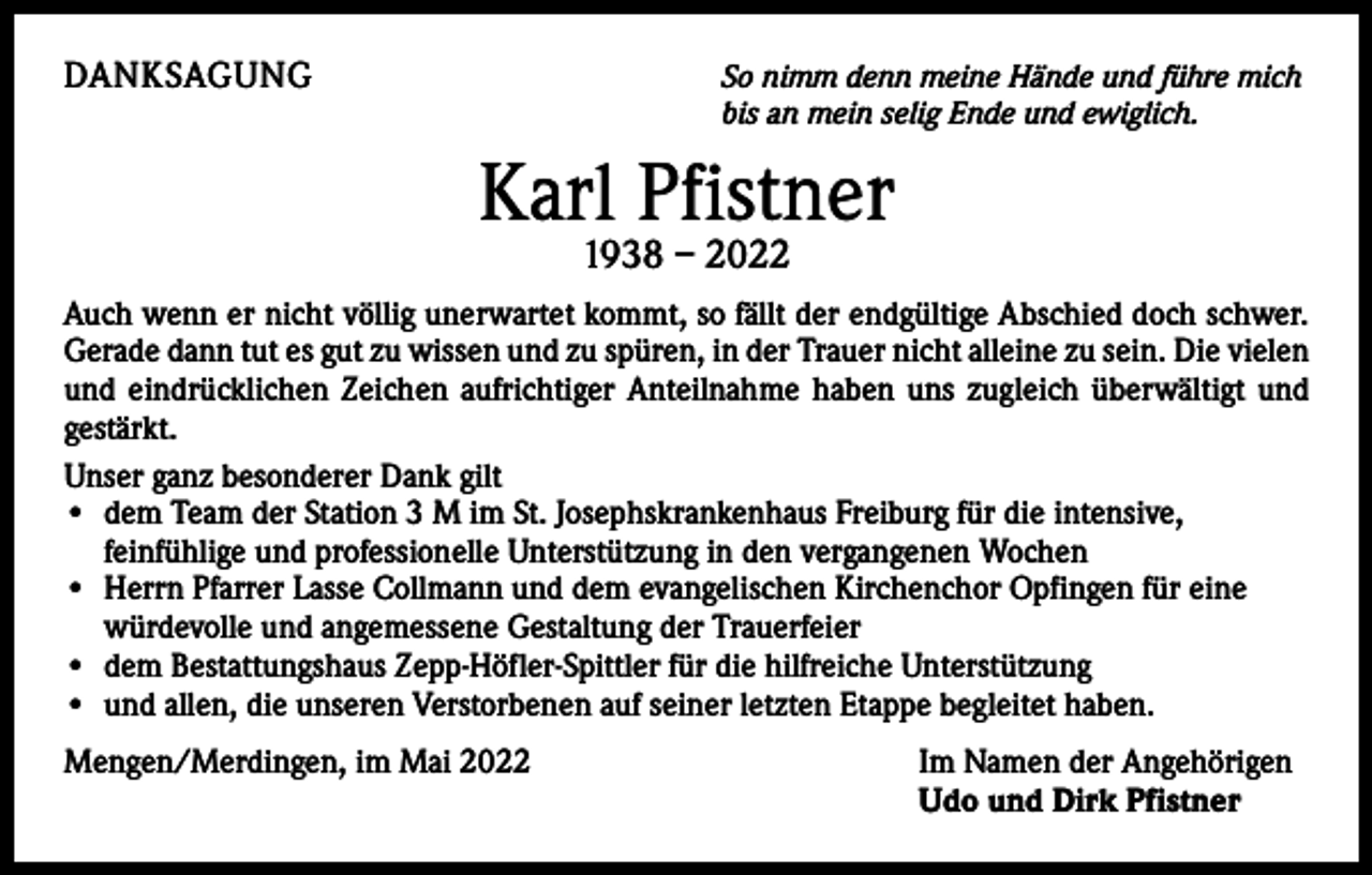 <p>DANKSAGUNG</p><p>S o nimm denn meine Hände und führe mich<br />bis an mein selig Ende und ewiglich.</p><p>Karl Pfistner<br />1938 – 2022</p><p>Auch wenn er nicht völlig unerwartet kommt, so fällt der endgültige Abschied doch schwer.<br />Gerade dann tut es gut zu wissen und zu spüren, in der Trauer nicht alleine zu sein. Die vielen<br />und eindrücklichen Zeichen aufrichtiger Anteilnahme haben uns zugleich überwältigt und<br />gestärkt.<br />Unser ganz besonderer Dank gilt<br />• dem Team der Station 3 M im St. Josephskrankenhaus Freiburg für die intensive,<br />­feinfühlige und professionelle Unterstützung in den vergangenen Wochen<br />• Herrn Pfarrer Lasse Collmann und dem evangelischen Kirchenchor Opfingen für eine<br />würdevolle und angemessene Gestaltung der Trauerfeier<br />• dem Bestattungshaus Zepp-Höfler-Spittler für die hilfreiche Unterstützung<br />• und allen, die unseren Verstorbenen auf seiner letzten Etappe begleitet haben.<br />Mengen/Merdingen, im Mai 2022</p><p>I m Namen der Angehörigen<br />Udo und Dirk Pfistner</p>