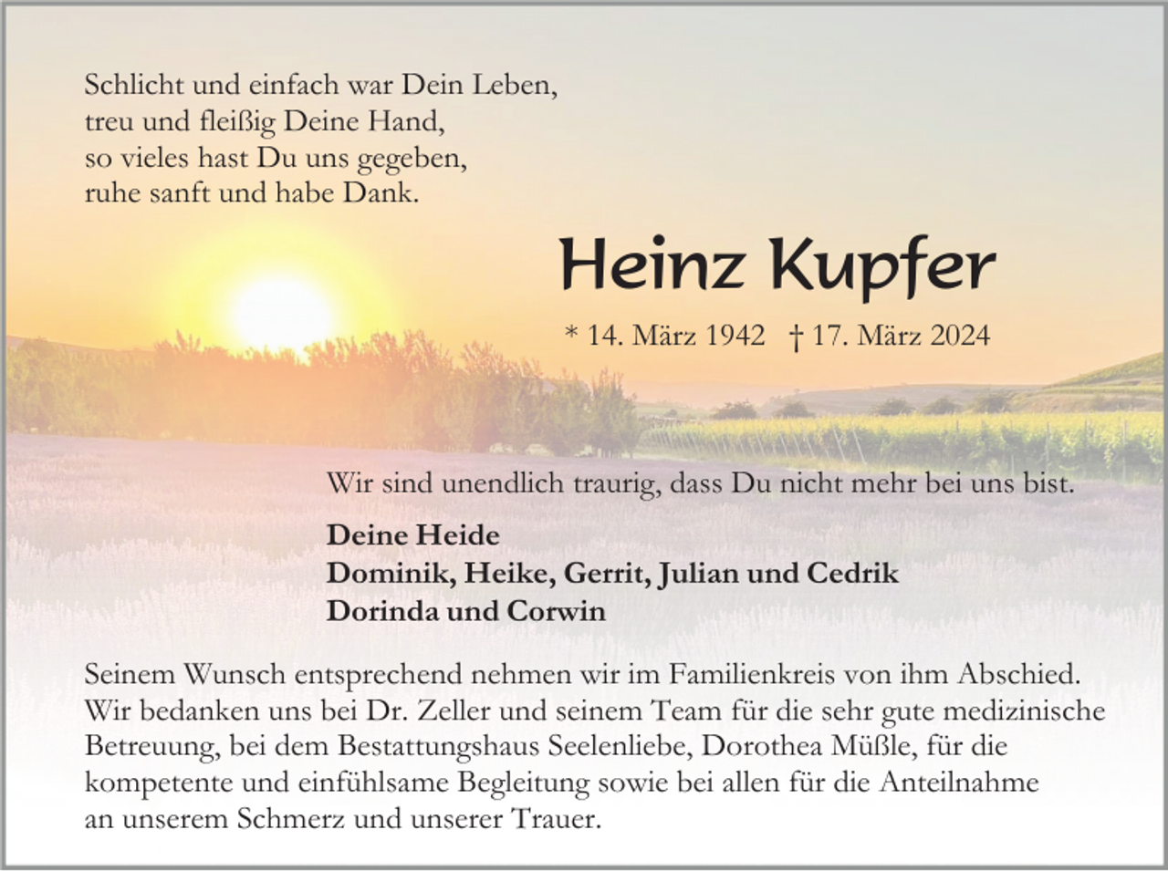 <p>Schlicht und einfach war Dein Leben,<br />treu und fleißig Deine Hand,<br />so vieles hast Du uns gegeben,<br />ruhe sanft und habe Dank.</p><p>Heinz Kupfer<br />* 14. März 1942 † 17. März 2024</p><p>Wir sind unendlich traurig, dass Du nicht mehr bei uns bist.<br />Deine Heide<br />Dominik, Heike, Gerrit, Julian und Cedrik<br />Dorinda und Corwin<br />Seinem Wunsch entsprechend nehmen wir im Familienkreis von ihm Abschied.<br />Wir bedanken uns bei Dr. Zeller und seinem Team für die sehr gute medizinische<br />Betreuung, bei dem Bestattungshaus Seelenliebe, Dorothea Müßle, für die<br />kompetente und einfühlsame Begleitung sowie bei allen für die Anteilnahme<br />an unserem Schmerz und unserer Trauer.</p>